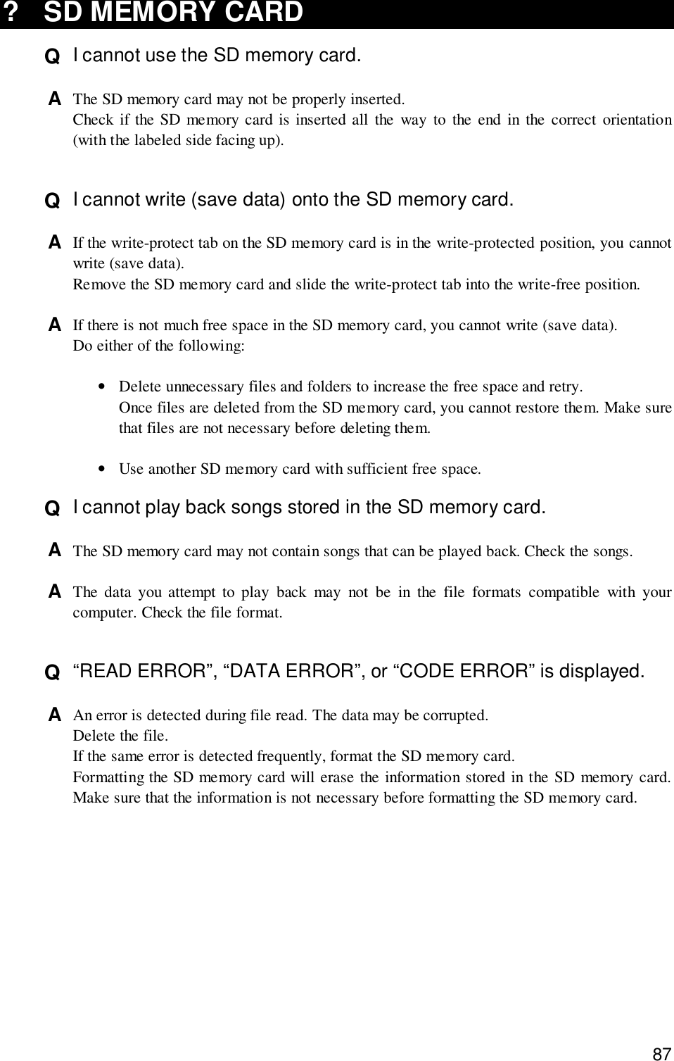 87? SD MEMORY CARDQ  I cannot use the SD memory card.A  The SD memory card may not be properly inserted.Check if the SD memory card is inserted all the way to the end in the correct orientation(with the labeled side facing up).Q  I cannot write (save data) onto the SD memory card.A  If the write-protect tab on the SD memory card is in the write-protected position, you cannotwrite (save data).Remove the SD memory card and slide the write-protect tab into the write-free position.A  If there is not much free space in the SD memory card, you cannot write (save data).Do either of the following:•Delete unnecessary files and folders to increase the free space and retry.Once files are deleted from the SD memory card, you cannot restore them. Make surethat files are not necessary before deleting them.•Use another SD memory card with sufficient free space.Q  I cannot play back songs stored in the SD memory card.A  The SD memory card may not contain songs that can be played back. Check the songs.A  The data you attempt to play back may not be in the file formats compatible with yourcomputer. Check the file format.Q  “READ ERROR”, “DATA ERROR”, or “CODE ERROR” is displayed.A  An error is detected during file read. The data may be corrupted.Delete the file.If the same error is detected frequently, format the SD memory card.Formatting the SD memory card will erase the information stored in the SD memory card.Make sure that the information is not necessary before formatting the SD memory card.