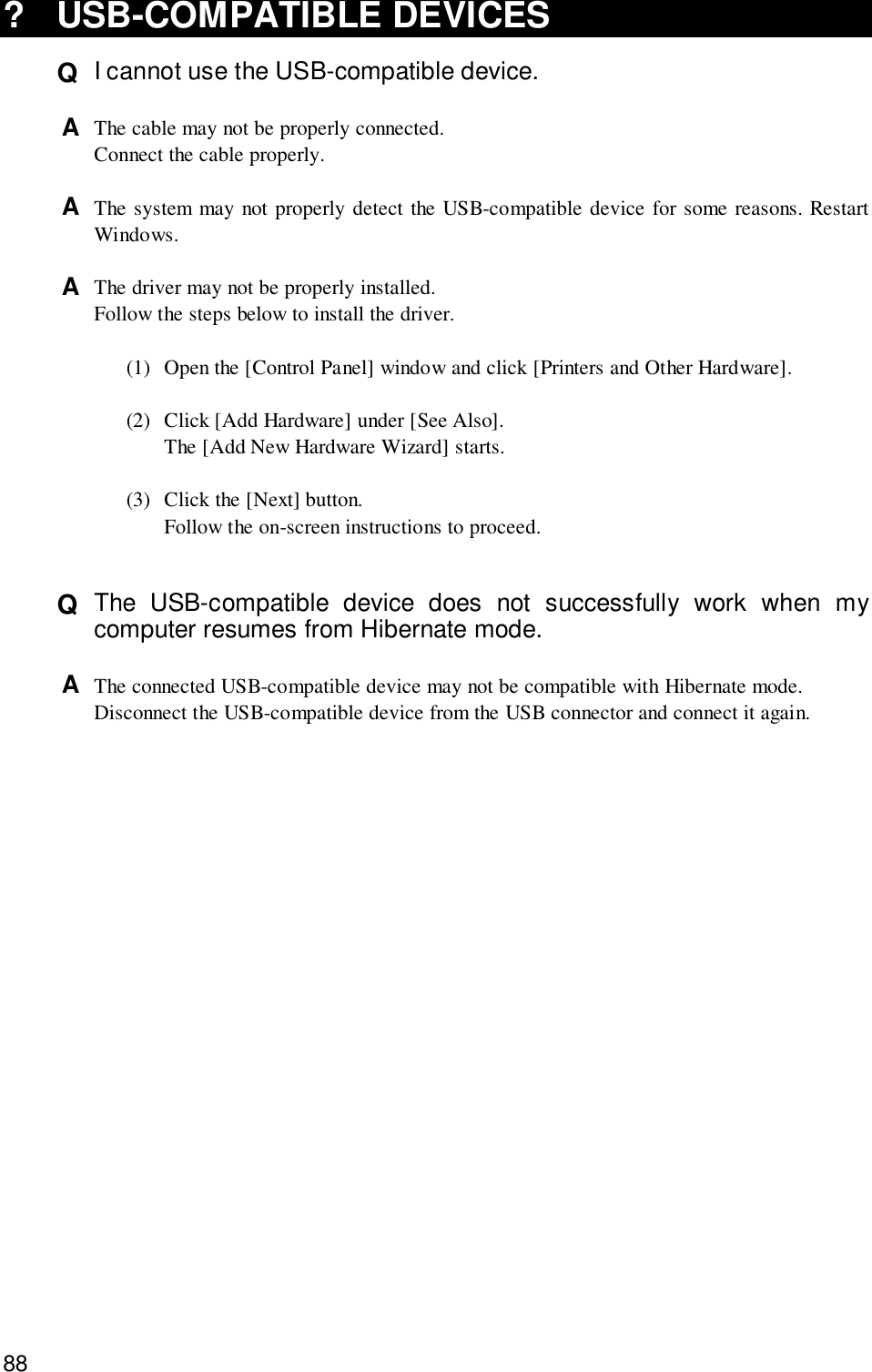 88? USB-COMPATIBLE DEVICESQ  I cannot use the USB-compatible device.A  The cable may not be properly connected.Connect the cable properly.A  The system may not properly detect the USB-compatible device for some reasons. RestartWindows.A  The driver may not be properly installed.Follow the steps below to install the driver.(1) Open the [Control Panel] window and click [Printers and Other Hardware].(2) Click [Add Hardware] under [See Also].The [Add New Hardware Wizard] starts.(3) Click the [Next] button.Follow the on-screen instructions to proceed.Q  The USB-compatible device does not successfully work when mycomputer resumes from Hibernate mode.A  The connected USB-compatible device may not be compatible with Hibernate mode.Disconnect the USB-compatible device from the USB connector and connect it again.