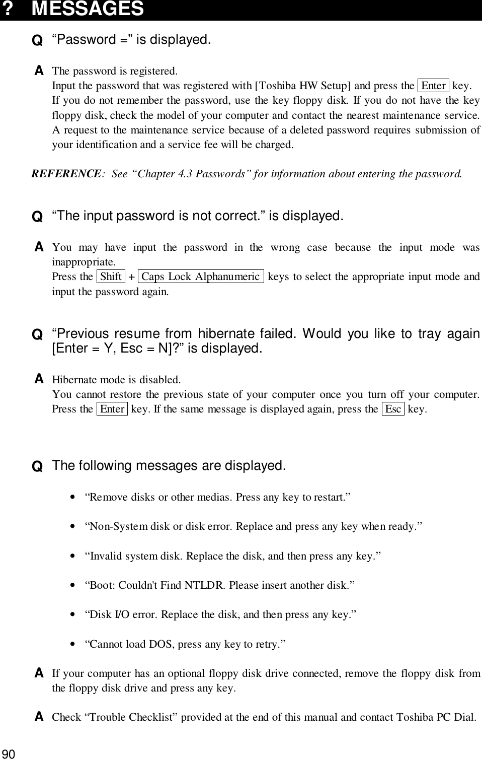 90? MESSAGESQ  “Password =” is displayed.A  The password is registered.Input the password that was registered with [Toshiba HW Setup] and press the  Enter  key.If you do not remember the password, use the key floppy disk. If you do not have the keyfloppy disk, check the model of your computer and contact the nearest maintenance service.A request to the maintenance service because of a deleted password requires submission ofyour identification and a service fee will be charged.REFERENCE: See “Chapter 4.3 Passwords” for information about entering the password.Q  “The input password is not correct.” is displayed.A  You may have input the password in the wrong case because the input mode wasinappropriate.Press the  Shift  +  Caps Lock Alphanumeric  keys to select the appropriate input mode andinput the password again.Q  “Previous resume from hibernate failed. Would you like to tray again[Enter = Y, Esc = N]?” is displayed.A  Hibernate mode is disabled.You cannot restore the previous state of your computer once you turn off your computer.Press the  Enter  key. If the same message is displayed again, press the  Esc  key.Q  The following messages are displayed.•“Remove disks or other medias. Press any key to restart.”•“Non-System disk or disk error. Replace and press any key when ready.”•“Invalid system disk. Replace the disk, and then press any key.”•“Boot: Couldn&apos;t Find NTLDR. Please insert another disk.”•“Disk I/O error. Replace the disk, and then press any key.”•“Cannot load DOS, press any key to retry.”A  If your computer has an optional floppy disk drive connected, remove the floppy disk fromthe floppy disk drive and press any key.A  Check “Trouble Checklist” provided at the end of this manual and contact Toshiba PC Dial.