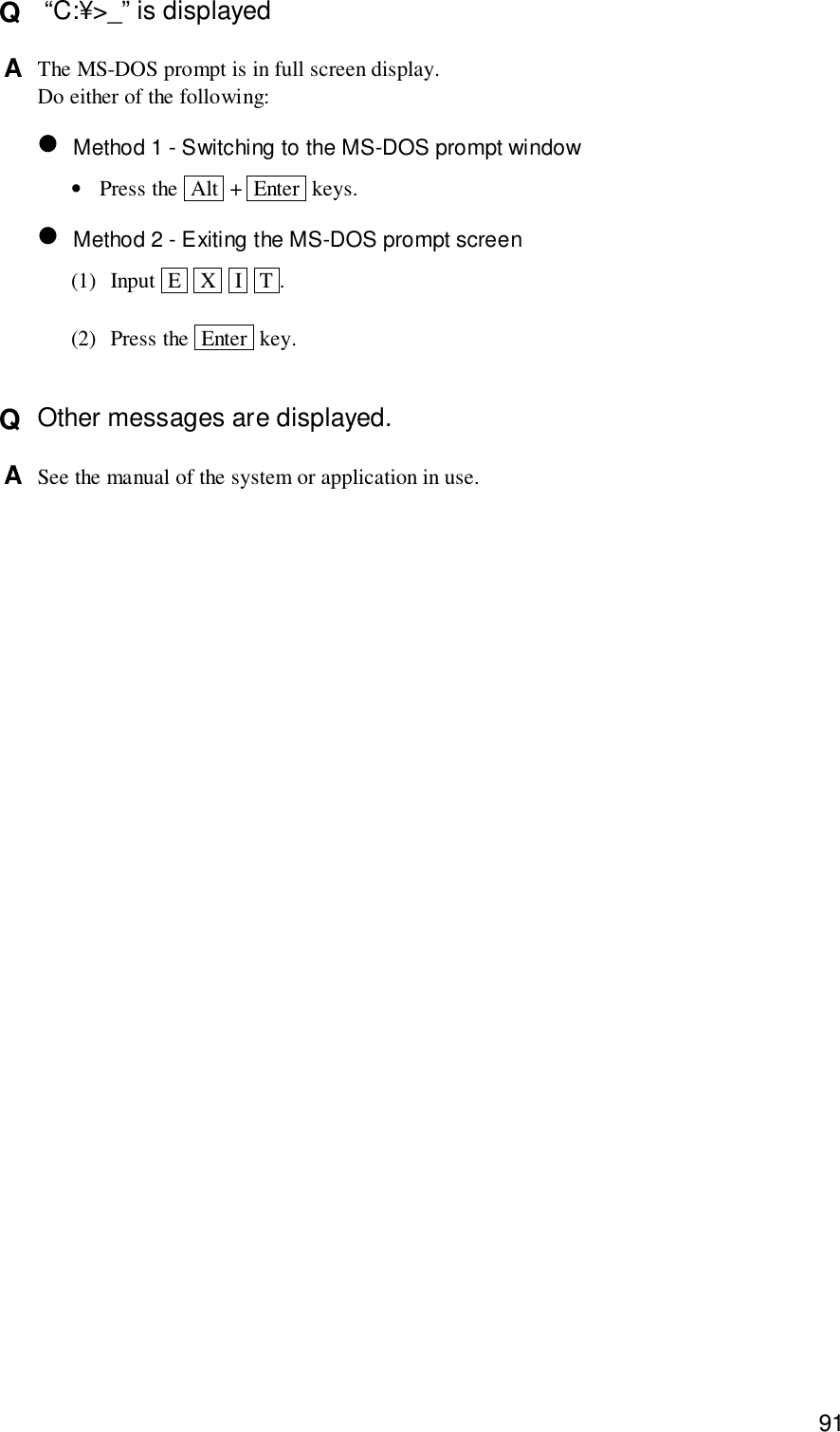 91Q   “C:¥&gt;_” is displayedA  The MS-DOS prompt is in full screen display.Do either of the following:• Method 1 - Switching to the MS-DOS prompt window•Press the  Alt  +  Enter  keys.• Method 2 - Exiting the MS-DOS prompt screen(1) Input  E   X   I   T .(2) Press the  Enter  key.Q  Other messages are displayed.A  See the manual of the system or application in use.