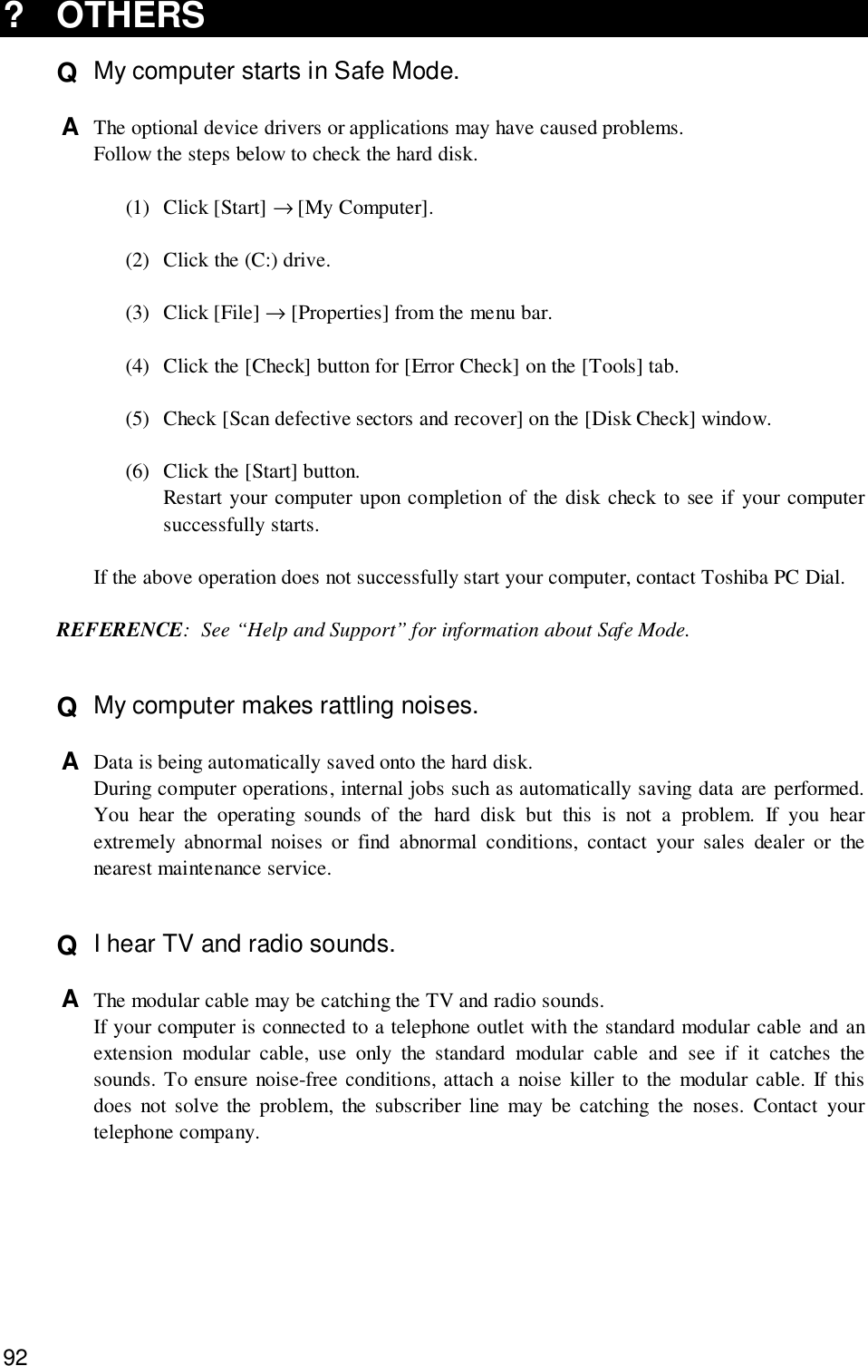 92?OTHERSQ  My computer starts in Safe Mode.A  The optional device drivers or applications may have caused problems.Follow the steps below to check the hard disk.(1) Click [Start] → [My Computer].(2) Click the (C:) drive.(3) Click [File] → [Properties] from the menu bar.(4) Click the [Check] button for [Error Check] on the [Tools] tab.(5) Check [Scan defective sectors and recover] on the [Disk Check] window.(6) Click the [Start] button.Restart your computer upon completion of the disk check to see if your computersuccessfully starts.If the above operation does not successfully start your computer, contact Toshiba PC Dial.REFERENCE: See “Help and Support” for information about Safe Mode.Q  My computer makes rattling noises.A  Data is being automatically saved onto the hard disk.During computer operations, internal jobs such as automatically saving data are performed.You hear the operating sounds of the hard disk but this is not a problem. If you hearextremely abnormal noises or find abnormal conditions, contact your sales dealer or thenearest maintenance service.Q  I hear TV and radio sounds.A  The modular cable may be catching the TV and radio sounds.If your computer is connected to a telephone outlet with the standard modular cable and anextension modular cable, use only the standard modular cable and see if it catches thesounds. To ensure noise-free conditions, attach a noise killer to the modular cable. If thisdoes not solve the problem, the subscriber line may be catching the noses. Contact yourtelephone company.