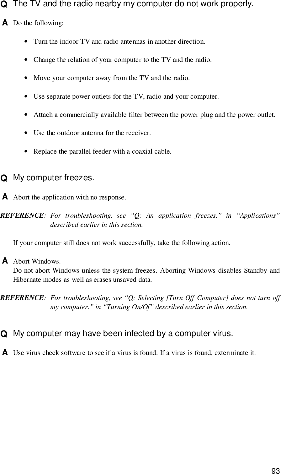 93Q  The TV and the radio nearby my computer do not work properly.A  Do the following:•Turn the indoor TV and radio antennas in another direction.•Change the relation of your computer to the TV and the radio.•Move your computer away from the TV and the radio.•Use separate power outlets for the TV, radio and your computer.•Attach a commercially available filter between the power plug and the power outlet.•Use the outdoor antenna for the receiver.•Replace the parallel feeder with a coaxial cable.Q  My computer freezes.A  Abort the application with no response.REFERENCE: For troubleshooting, see “Q: An application freezes.” in “Applications”described earlier in this section.If your computer still does not work successfully, take the following action.A  Abort Windows.Do not abort Windows unless the system freezes. Aborting Windows disables Standby andHibernate modes as well as erases unsaved data.REFERENCE: For troubleshooting, see “Q: Selecting [Turn Off Computer] does not turn offmy computer.” in “Turning On/Of” described earlier in this section.Q  My computer may have been infected by a computer virus.A  Use virus check software to see if a virus is found. If a virus is found, exterminate it.