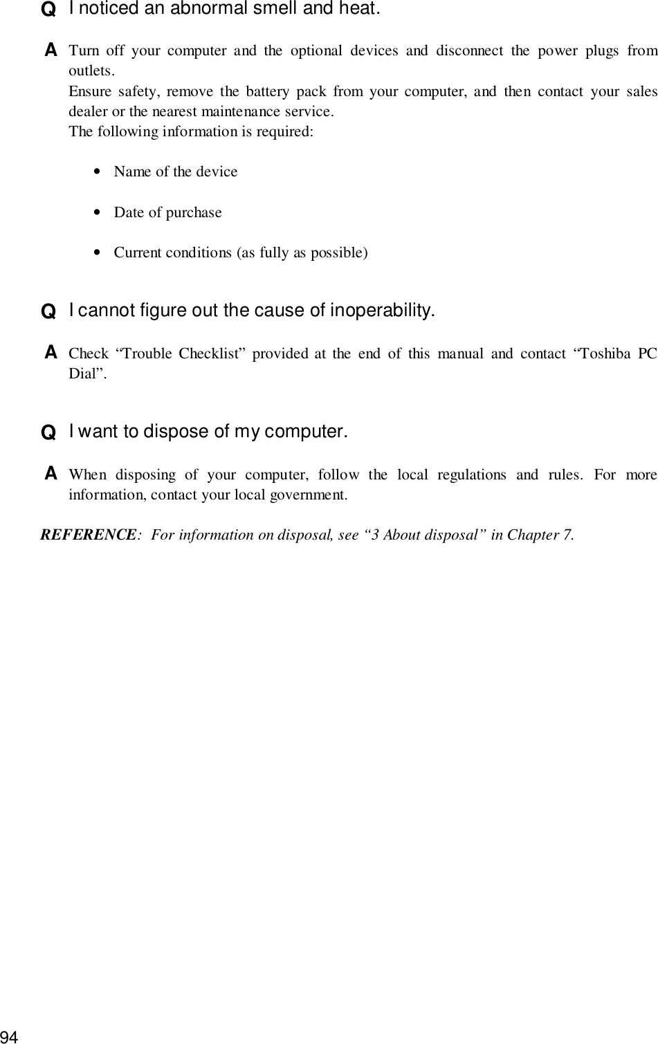 94Q  I noticed an abnormal smell and heat.A  Turn off your computer and the optional devices and disconnect the power plugs fromoutlets.Ensure safety, remove the battery pack from your computer, and then contact your salesdealer or the nearest maintenance service.The following information is required:•Name of the device•Date of purchase•Current conditions (as fully as possible)Q  I cannot figure out the cause of inoperability.A  Check “Trouble Checklist” provided at the end of this manual and contact “Toshiba PCDial”.Q  I want to dispose of my computer.A  When disposing of your computer, follow the local regulations and rules. For moreinformation, contact your local government.REFERENCE: For information on disposal, see “3 About disposal” in Chapter 7.