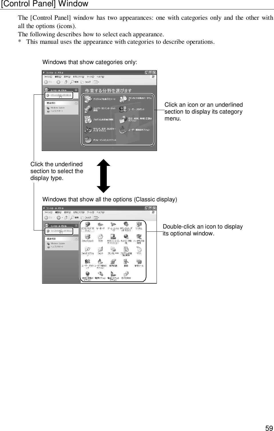 59[Control Panel] WindowThe [Control Panel] window has two appearances: one with categories only and the other withall the options (icons).The following describes how to select each appearance.* This manual uses the appearance with categories to describe operations.Click an icon or an underlinedsection to display its categorymenu.Windows that show all the options (Classic display)Double-click an icon to displayits optional window.Click the underlinedsection to select thedisplay type.Windows that show categories only: