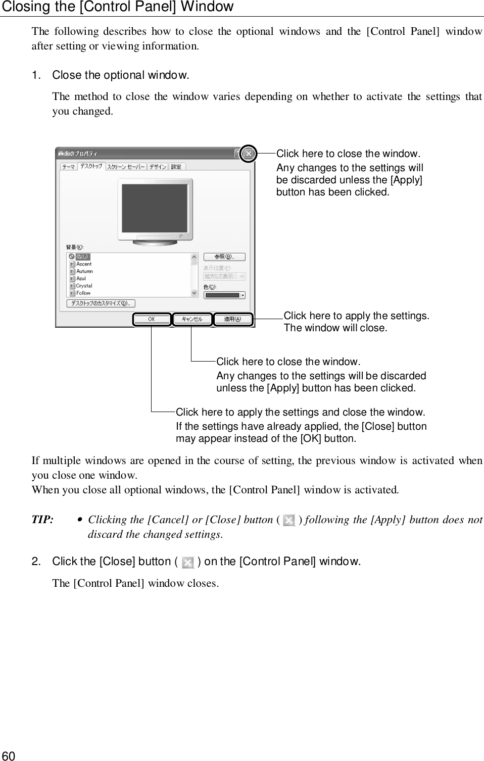 60Closing the [Control Panel] WindowThe following describes how to close the optional windows and the [Control Panel] windowafter setting or viewing information.1. Close the optional window.The method to close the window varies depending on whether to activate the settings thatyou changed.Click here to close the window.Any changes to the settings willbe discarded unless the [Apply]button has been clicked.Click here to apply the settings.The window will close.Click here to close the window.Any changes to the settings will be discardedunless the [Apply] button has been clicked.Click here to apply the settings and close the window.If the settings have already applied, the [Close] buttonmay appear instead of the [OK] button.If multiple windows are opened in the course of setting, the previous window is activated whenyou close one window.When you close all optional windows, the [Control Panel] window is activated.TIP:•Clicking the [Cancel] or [Close] button (   ) following the [Apply] button does notdiscard the changed settings.2. Click the [Close] button (  ) on the [Control Panel] window.The [Control Panel] window closes.