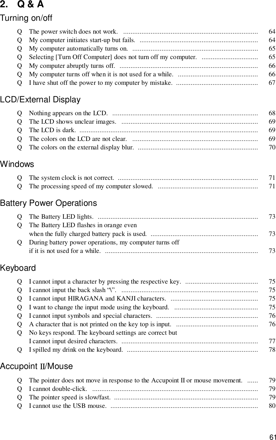 612. Q &amp; ATurning on/offQ The power switch does not work.   .......................................................................... 64Q My computer initiates start-up but fails.  ................................................................. 64Q My computer automatically turns on.  ..................................................................... 65Q Selecting [Turn Off Computer] does not turn off my computer.  ............................... 65Q My computer abruptly turns off.  ............................................................................ 66Q My computer turns off when it is not used for a while.  ............................................ 66Q I have shut off the power to my computer by mistake.  ............................................. 67LCD/External DisplayQ Nothing appears on the LCD.  ................................................................................ 68Q The LCD shows unclear images.   ........................................................................... 69Q The LCD is dark.  .................................................................................................. 69Q The colors on the LCD are not clear.   ..................................................................... 69Q The colors on the external display blur.  .................................................................. 70WindowsQ The system clock is not correct.  ............................................................................. 71Q The processing speed of my computer slowed.  ....................................................... 71Battery Power OperationsQ The Battery LED lights.  ........................................................................................ 73Q The Battery LED flashes in orange evenwhen the fully charged battery pack is used.  ........................................................... 73Q During battery power operations, my computer turns offif it is not used for a while.  .................................................................................... 73KeyboardQ I cannot input a character by pressing the respective key.  ........................................ 75Q I cannot input the back slash “\”.   ........................................................................... 75Q I cannot input HIRAGANA and KANJI characters.  ................................................ 75Q I want to change the input mode using the keyboard.   .............................................. 75Q I cannot input symbols and special characters.  ........................................................ 76Q A character that is not printed on the key top is input.  ............................................. 76Q No keys respond. The keyboard settings are correct butI cannot input desired characters.  ........................................................................... 77Q I spilled my drink on the keyboard.  ........................................................................ 78Accupoint II/MouseQ The pointer does not move in response to the Accupoint II or mouse movement.  ...... 79Q I cannot double-click.   ........................................................................................... 79Q The pointer speed is slow/fast.  ............................................................................... 79Q I cannot use the USB mouse.  ................................................................................. 80