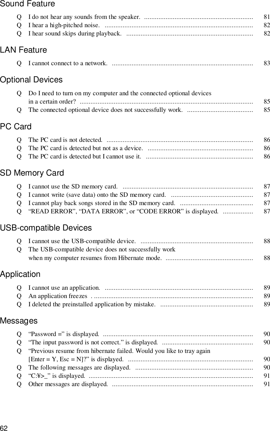 62Sound FeatureQ I do not hear any sounds from the speaker.  ............................................................. 81Q I hear a high-pitched noise.   ................................................................................... 82Q I hear sound skips during playback.  ....................................................................... 82LAN FeatureQ I cannot connect to a network.  ............................................................................... 83Optional DevicesQ Do I need to turn on my computer and the connected optional devicesin a certain order?  ................................................................................................. 85Q The connected optional device does not successfully work.  ..................................... 85PC CardQ The PC card is not detected.  .................................................................................. 86Q The PC card is detected but not as a device.   ........................................................... 86Q The PC card is detected but I cannot use it.   ............................................................ 86SD Memory CardQ I cannot use the SD memory card.   ......................................................................... 87Q I cannot write (save data) onto the SD memory card.   .............................................. 87Q I cannot play back songs stored in the SD memory card.  ......................................... 87Q “READ ERROR”, “DATA ERROR”, or “CODE ERROR” is displayed.  ................. 87USB-compatible DevicesQ I cannot use the USB-compatible device.   ............................................................... 88Q The USB-compatible device does not successfully workwhen my computer resumes from Hibernate mode.  ................................................. 88ApplicationQ I cannot use an application.   ................................................................................... 89Q An application freezes  . ......................................................................................... 89Q I deleted the preinstalled application by mistake.  .................................................... 89MessagesQ “Password =” is displayed.  .................................................................................... 90Q “The input password is not correct.” is displayed.  ................................................... 90Q “Previous resume from hibernate failed. Would you like to tray again[Enter = Y, Esc = N]?” is displayed.  ...................................................................... 90Q The following messages are displayed.   .................................................................. 90Q “C:¥&gt;_” is displayed.  ............................................................................................ 91Q Other messages are displayed.  ............................................................................... 91