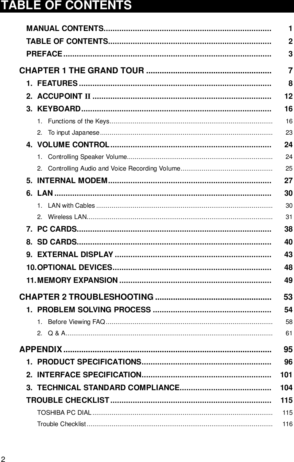 2TABLE OF CONTENTSMANUAL CONTENTS........................................................................... 1TABLE OF CONTENTS......................................................................... 2PREFACE............................................................................................. 3CHAPTER 1 THE GRAND TOUR ........................................................ 71. FEATURES...................................................................................... 82. ACCUPOINT II ................................................................................ 123. KEYBOARD..................................................................................... 161. Functions of the Keys..................................................................................... 162. To input Japanese.......................................................................................... 234. VOLUME CONTROL........................................................................ 241. Controlling Speaker Volume............................................................................ 242. Controlling Audio and Voice Recording Volume................................................ 255. INTERNAL MODEM......................................................................... 276. LAN ................................................................................................. 301. LAN with Cables ............................................................................................ 302. Wireless LAN................................................................................................. 317. PC CARDS....................................................................................... 388. SD CARDS....................................................................................... 409. EXTERNAL DISPLAY ...................................................................... 4310.OPTIONAL DEVICES....................................................................... 4811.MEMORY EXPANSION .................................................................... 49CHAPTER 2 TROUBLESHOOTING .................................................... 531. PROBLEM SOLVING PROCESS ..................................................... 541. Before Viewing FAQ....................................................................................... 582. Q &amp; A............................................................................................................ 61APPENDIX............................................................................................. 951. PRODUCT SPECIFICATIONS.......................................................... 962. INTERFACE SPECIFICATION.......................................................... 1013. TECHNICAL STANDARD COMPLIANCE......................................... 104TROUBLE CHECKLIST........................................................................ 115TOSHIBA PC DIAL.............................................................................................. 115Trouble Checklist................................................................................................. 116