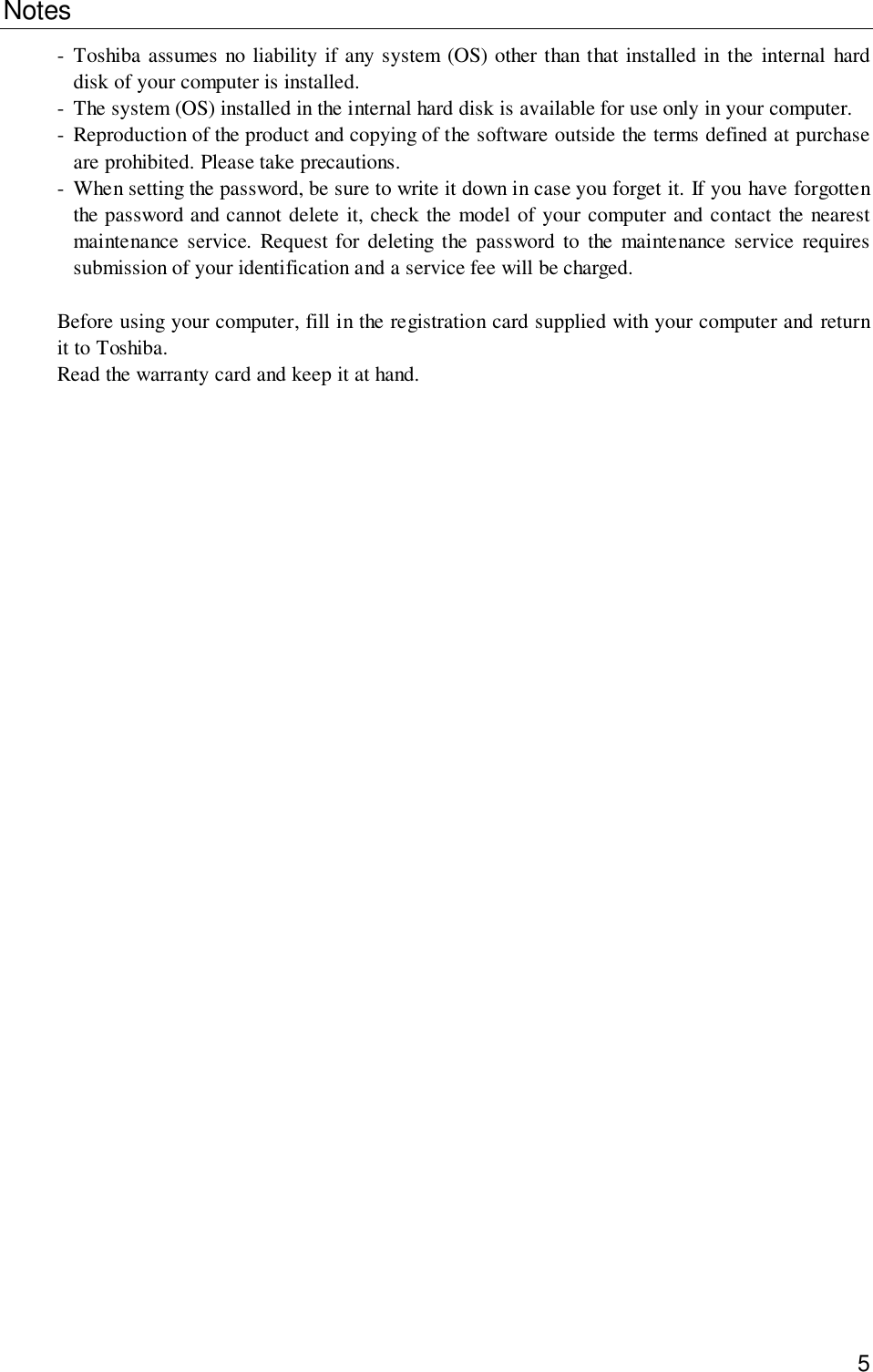 5Notes- Toshiba assumes no liability if any system (OS) other than that installed in the internal harddisk of your computer is installed.- The system (OS) installed in the internal hard disk is available for use only in your computer.- Reproduction of the product and copying of the software outside the terms defined at purchaseare prohibited. Please take precautions.- When setting the password, be sure to write it down in case you forget it. If you have forgottenthe password and cannot delete it, check the model of your computer and contact the nearestmaintenance service. Request for deleting the password to the maintenance service requiressubmission of your identification and a service fee will be charged.Before using your computer, fill in the registration card supplied with your computer and returnit to Toshiba.Read the warranty card and keep it at hand.