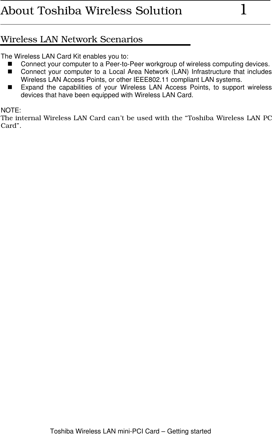 Toshiba Wireless LAN mini-PCI Card – Getting startedAbout Toshiba Wireless Solution               1Wireless LAN Network ScenariosThe Wireless LAN Card Kit enables you to:n Connect your computer to a Peer-to-Peer workgroup of wireless computing devices.n Connect your computer to a Local Area Network (LAN) Infrastructure that includesWireless LAN Access Points, or other IEEE802.11 compliant LAN systems.n Expand the capabilities of your Wireless LAN Access Points, to support wirelessdevices that have been equipped with Wireless LAN Card.NOTE:The internal Wireless LAN Card can’t be used with the “Toshiba Wireless LAN PCCard”.