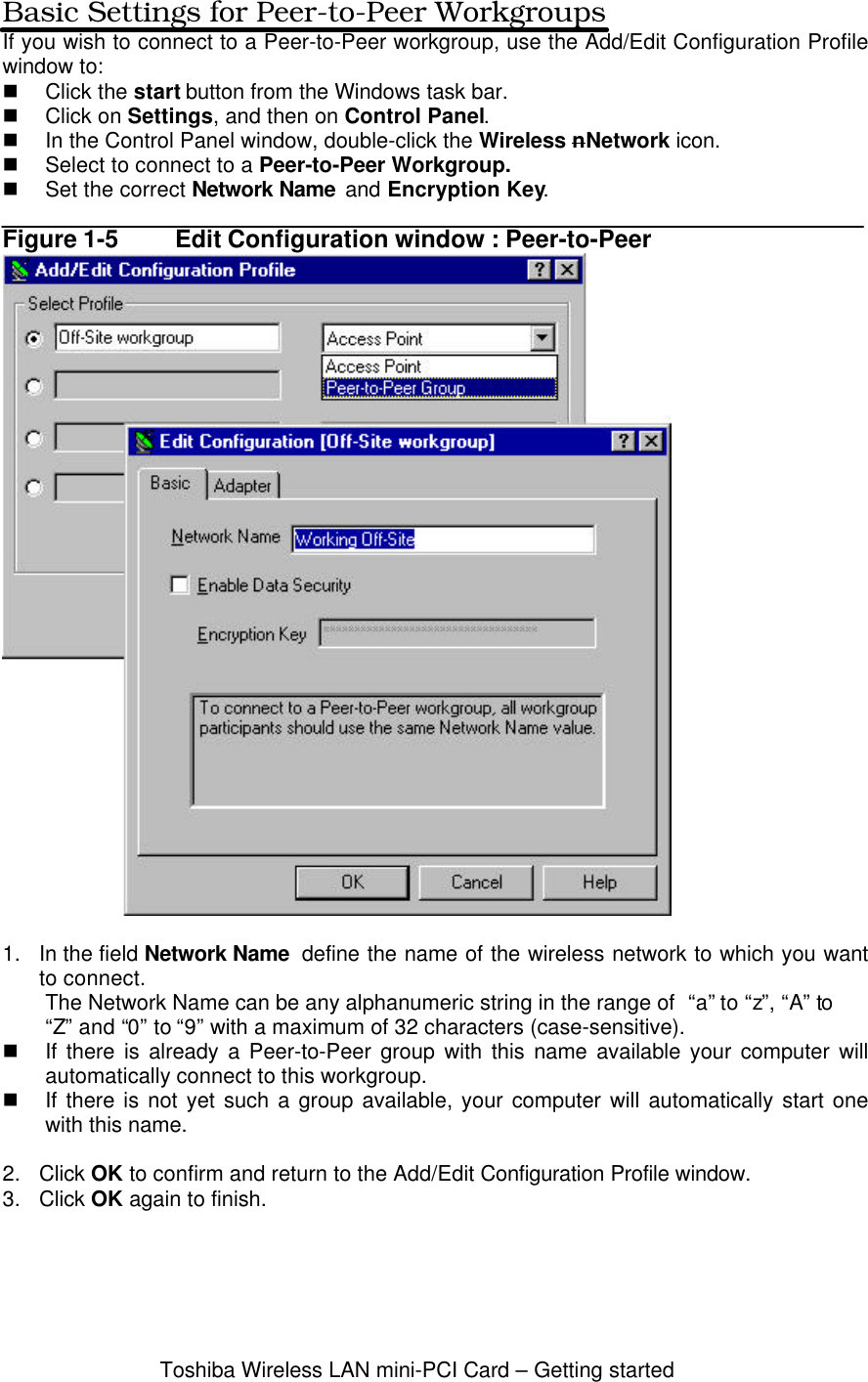 Toshiba Wireless LAN mini-PCI Card – Getting startedBasic Settings for Peer-to-Peer WorkgroupsIf you wish to connect to a Peer-to-Peer workgroup, use the Add/Edit Configuration Profilewindow to:n Click the start button from the Windows task bar.n Click on Settings, and then on Control Panel.n In the Control Panel window, double-click the Wireless nNetwork icon.n Select to connect to a Peer-to-Peer Workgroup.n Set the correct Network Name  and Encryption Key.Figure 1-5 Edit Configuration window : Peer-to-Peer1. In the field Network Name  define the name of the wireless network to which you wantto connect.The Network Name can be any alphanumeric string in the range of  “a” to “z”, “A” to“Z” and “0” to “9” with a maximum of 32 characters (case-sensitive).n If there is already a Peer-to-Peer group with this name available your computer willautomatically connect to this workgroup.n If there is not yet such a group available, your computer will automatically start onewith this name.2. Click OK to confirm and return to the Add/Edit Configuration Profile window.3. Click OK again to finish.