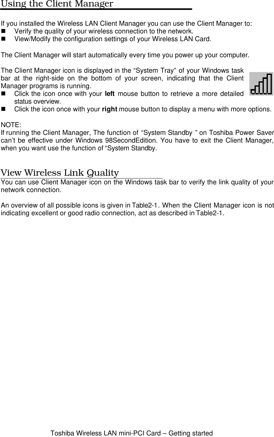 Toshiba Wireless LAN mini-PCI Card – Getting startedUsing the Client ManagerIf you installed the Wireless LAN Client Manager you can use the Client Manager to:n Verify the quality of your wireless connection to the network.n View/Modify the configuration settings of your Wireless LAN Card.The Client Manager will start automatically every time you power up your computer.The Client Manager icon is displayed in the “System Tray” of your Windows taskbar at the right-side on the bottom of your screen, indicating that the ClientManager programs is running.n Click the icon once with your left mouse button to retrieve a more detailedstatus overview.n Click the icon once with your right mouse button to display a menu with more options.NOTE:If running the Client Manager, The function of “System Standby ” on Toshiba Power Savercan’t be effective under Windows 98SecondEdition. You have to exit the Client Manager,when you want use the function of “System Standby.View Wireless Link QualityYou can use Client Manager icon on the Windows task bar to verify the link quality of yournetwork connection.An overview of all possible icons is given in Table2-1. When the Client Manager icon is notindicating excellent or good radio connection, act as described in Table2-1.