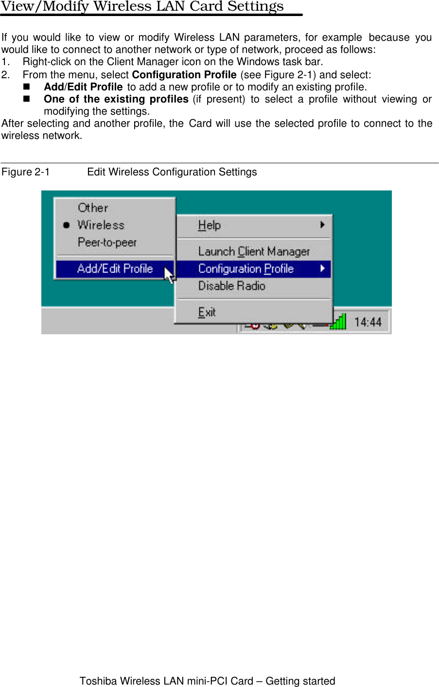 Toshiba Wireless LAN mini-PCI Card – Getting startedView/Modify Wireless LAN Card SettingsIf you would like to view or modify Wireless LAN parameters, for example  because youwould like to connect to another network or type of network, proceed as follows:1. Right-click on the Client Manager icon on the Windows task bar.2. From the menu, select Configuration Profile (see Figure 2-1) and select:n Add/Edit Profile to add a new profile or to modify an existing profile.n One of the existing profiles (if present) to select a profile without viewing ormodifying the settings.After selecting and another profile, the Card will use the selected profile to connect to thewireless network.Figure 2-1 Edit Wireless Configuration Settings