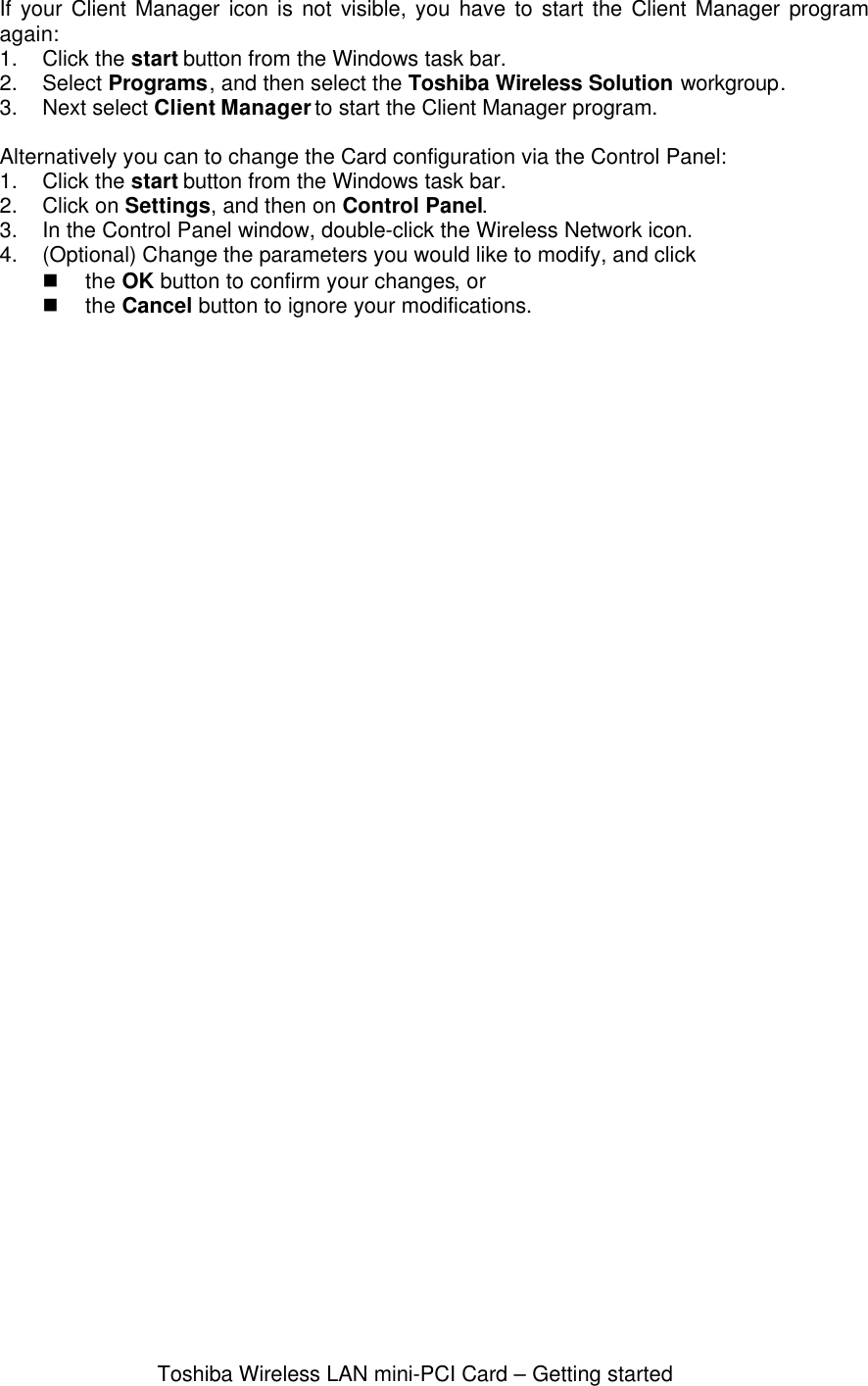 Toshiba Wireless LAN mini-PCI Card – Getting startedIf your Client Manager icon is not visible, you have to start the Client Manager programagain:1. Click the start button from the Windows task bar.2. Select Programs, and then select the Toshiba Wireless Solution workgroup.3. Next select Client Manager to start the Client Manager program.Alternatively you can to change the Card configuration via the Control Panel:1. Click the start button from the Windows task bar.2. Click on Settings, and then on Control Panel.3. In the Control Panel window, double-click the Wireless Network icon.4. (Optional) Change the parameters you would like to modify, and clickn the OK button to confirm your changes, orn the Cancel button to ignore your modifications.