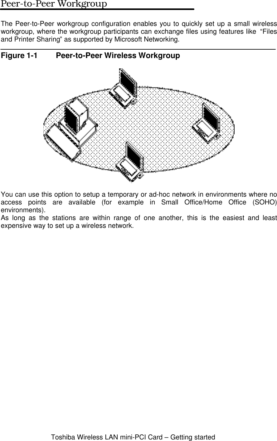 Toshiba Wireless LAN mini-PCI Card – Getting startedPeer-to-Peer WorkgroupThe Peer-to-Peer workgroup configuration enables you to quickly set up a small wirelessworkgroup, where the workgroup participants can exchange files using features like  “Filesand Printer Sharing” as supported by Microsoft Networking.Figure 1-1 Peer-to-Peer Wireless WorkgroupYou can use this option to setup a temporary or ad-hoc network in environments where noaccess points are available (for example in Small Office/Home Office (SOHO)environments).As long as the stations are within range of one another, this is the easiest and leastexpensive way to set up a wireless network.