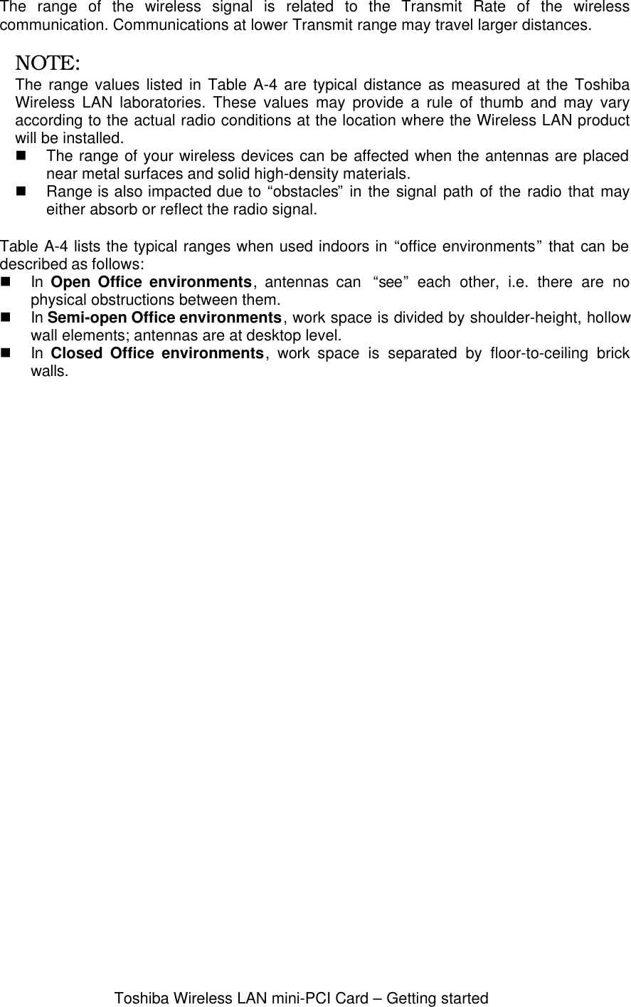 Toshiba Wireless LAN mini-PCI Card – Getting startedThe range of the wireless signal is related to the Transmit Rate of the wirelesscommunication. Communications at lower Transmit range may travel larger distances.NOTE:The range values listed in Table A-4 are typical distance as measured at the ToshibaWireless LAN laboratories. These values may provide a rule of thumb and may varyaccording to the actual radio conditions at the location where the Wireless LAN productwill be installed.n The range of your wireless devices can be affected when the antennas are placednear metal surfaces and solid high-density materials.n Range is also impacted due to “obstacles” in the signal path of the radio that mayeither absorb or reflect the radio signal.Table A-4 lists the typical ranges when used indoors in “office environments” that can bedescribed as follows:n In  Open Office environments, antennas can  “see” each other, i.e. there are nophysical obstructions between them.n In Semi-open Office environments, work space is divided by shoulder-height, hollowwall elements; antennas are at desktop level.n In  Closed Office environments,  work space is separated by floor-to-ceiling brickwalls.