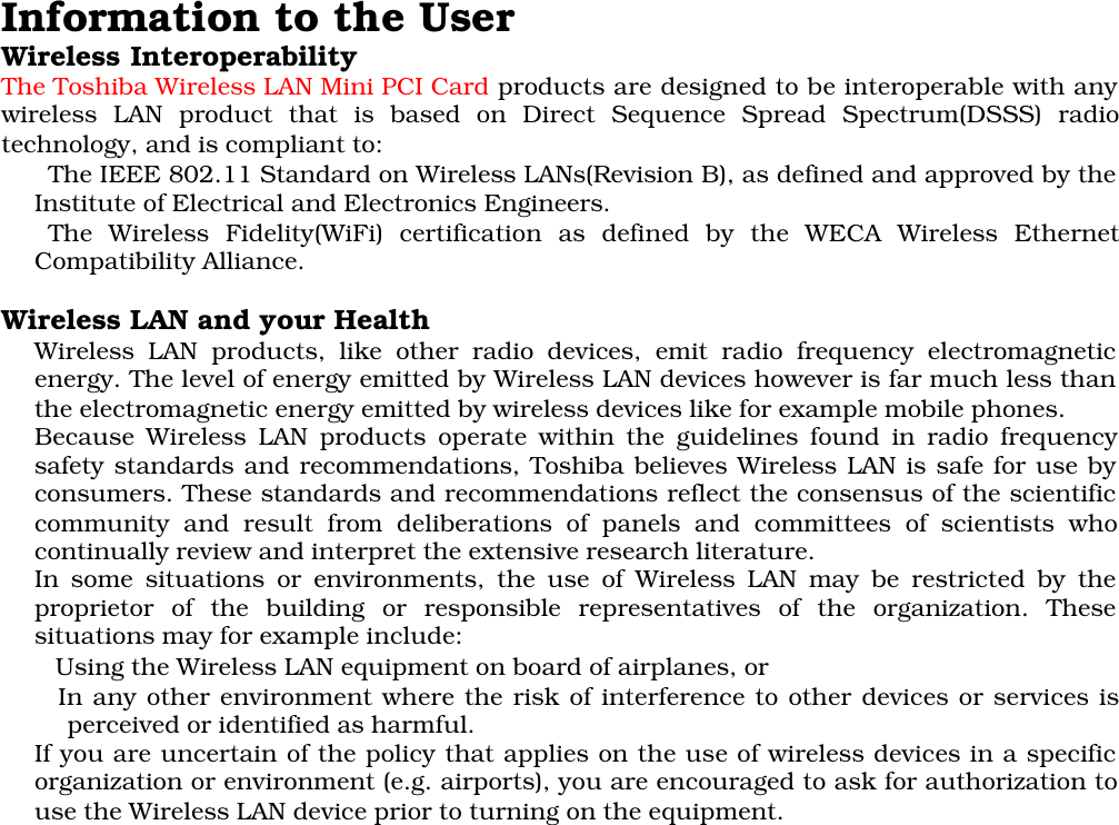 Information to the UserWireless InteroperabilityThe Toshiba Wireless LAN Mini PCI Card products are designed to be interoperable with anywireless LAN product that is based on Direct Sequence Spread Spectrum(DSSS) radiotechnology, and is compliant to:The IEEE 802.11 Standard on Wireless LANs(Revision B), as defined and approved by theInstitute of Electrical and Electronics Engineers.The Wireless Fidelity(WiFi) certification as defined by the WECA Wireless EthernetCompatibility Alliance.Wireless LAN and your HealthWireless LAN products, like other radio devices, emit radio frequency electromagneticenergy. The level of energy emitted by Wireless LAN devices however is far much less thanthe electromagnetic energy emitted by wireless devices like for example mobile phones.Because Wireless LAN products operate within the guidelines found in radio frequencysafety standards and recommendations, Toshiba believes Wireless LAN is safe for use byconsumers. These standards and recommendations reflect the consensus of the scientificcommunity and result from deliberations of panels and committees of scientists whocontinually review and interpret the extensive research literature.In some situations or environments, the use of Wireless LAN may be restricted by theproprietor of the building or responsible representatives of the organization. Thesesituations may for example include: Using the Wireless LAN equipment on board of airplanes, or In any other environment where the risk of interference to other devices or services isperceived or identified as harmful.If you are uncertain of the policy that applies on the use of wireless devices in a specificorganization or environment (e.g. airports), you are encouraged to ask for authorization touse the Wireless LAN device prior to turning on the equipment.