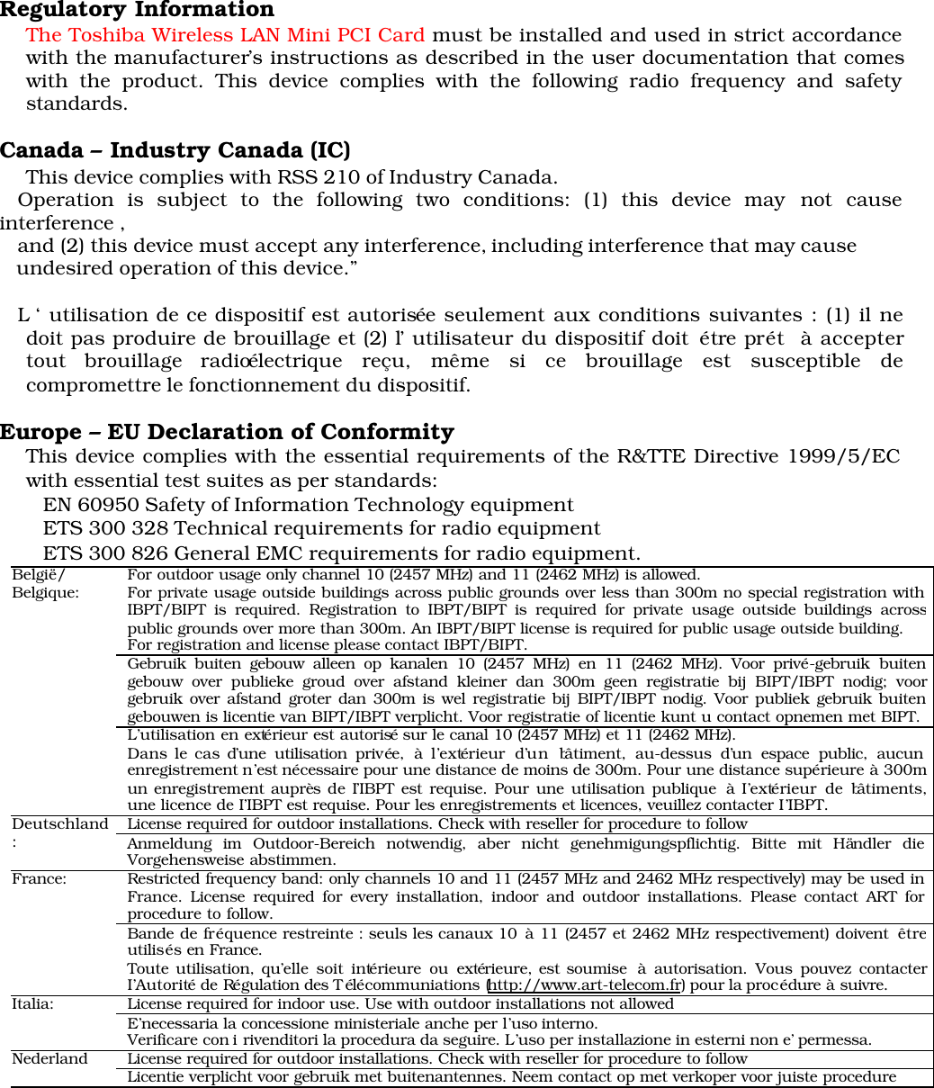 Regulatory InformationThe Toshiba Wireless LAN Mini PCI Card must be installed and used in strict accordancewith the manufacturer’s instructions as described in the user documentation that comeswith the product. This device complies with the following radio frequency and safetystandards.Canada – Industry Canada (IC) This device complies with RSS 210 of Industry Canada.   Operation is subject to the following two conditions: (1) this device may not causeinterference ,        and (2) this device must accept any interference, including interference that may cause   undesired operation of this device.”   L ‘ utilisation de ce dispositif est autorisée seulement aux conditions suivantes : (1) il nedoit pas produire de brouillage et (2) l’ utilisateur du dispositif doit étre prét  à acceptertout brouillage radioélectrique reçu, même si ce brouillage est susceptible decompromettre le fonctionnement du dispositif.Europe – EU Declaration of ConformityThis device complies with the essential requirements of the R&amp;TTE Directive 1999/5/ECwith essential test suites as per standards: EN 60950 Safety of Information Technology equipment  ETS 300 328 Technical requirements for radio equipment  ETS 300 826 General EMC requirements for radio equipment.For outdoor usage only channel 10 (2457 MHz) and 11 (2462 MHz) is allowed.For private usage outside buildings across public grounds over less than 300m no special registration withIBPT/BIPT is required. Registration to IBPT/BIPT is required for private usage outside buildings acrosspublic grounds over more than 300m. An IBPT/BIPT license is required for public usage outside building.For registration and license please contact IBPT/BIPT.Gebruik buiten gebouw alleen op kanalen 10 (2457 MHz) en 11 (2462 MHz). Voor privé-gebruik buitengebouw over publieke groud over afstand kleiner dan 300m geen registratie bij BIPT/IBPT nodig; voorgebruik over afstand groter dan 300m is wel registratie bij BIPT/IBPT nodig. Voor publiek gebruik buitengebouwen is licentie van BIPT/IBPT verplicht. Voor registratie of licentie kunt u contact opnemen met BIPT.België/Belgique:L’utilisation en extérieur est autorisé sur le canal 10 (2457 MHz) et 11 (2462 MHz).Dans le cas d’une utilisation privée, à l’extérieur d’un bâtiment, au-dessus d’un espace public, aucunenregistrement n’est nécessaire pour une distance de moins de 300m. Pour une distance supérieure à 300mun enregistrement auprès de I’IBPT est requise. Pour une utilisation publique à I’extérieur de bâtiments,une licence de I’IBPT est requise. Pour les enregistrements et licences, veuillez contacter I’IBPT.License required for outdoor installations. Check with reseller for procedure to followDeutschland:Anmeldung im Outdoor-Bereich notwendig, aber nicht genehmigungspflichtig. Bitte mit Händler dieVorgehensweise abstimmen.Restricted frequency band: only channels 10 and 11 (2457 MHz and 2462 MHz respectively) may be used inFrance. License required for every installation, indoor and outdoor installations. Please contact ART forprocedure to follow.France:Bande de fréquence restreinte : seuls les canaux 10 à 11 (2457 et 2462 MHz respectivement) doivent êtreutilisés en France.Toute utilisation, qu’elle soit intérieure ou extérieure, est soumise à autorisation. Vous pouvez contacterI’Autorité de Régulation des T élécommuniations (http://www.art-telecom.fr) pour la procédure à suivre.License required for indoor use. Use with outdoor installations not allowedItalia:E’necessaria la concessione ministeriale anche per l’uso interno.Verificare con i rivenditori la procedura da seguire. L’uso per installazione in esterni non e’ permessa.License required for outdoor installations. Check with reseller for procedure to followNederland Licentie verplicht voor gebruik met buitenantennes. Neem contact op met verkoper voor juiste procedure