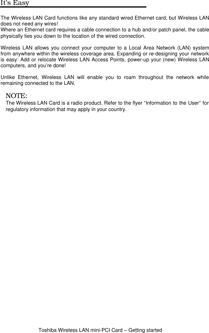 Toshiba Wireless LAN mini-PCI Card – Getting startedIt’s EasyThe Wireless LAN Card functions like any standard wired Ethernet card, but Wireless LANdoes not need any wires!Where an Ethernet card requires a cable connection to a hub and/or patch panel, the cablephysically ties you down to the location of the wired connection.Wireless LAN allows you connect your computer to a Local Area Network (LAN) systemfrom anywhere within the wireless coverage area. Expanding or re-designing your networkis easy: Add or relocate Wireless LAN Access Points, power-up your (new) Wireless LANcomputers, and you’re done!Unlike Ethernet, Wireless LAN will enable you to roam throughout the network whileremaining connected to the LAN.NOTE:The Wireless LAN Card is a radio product. Refer to the flyer “Information to the User” forregulatory information that may apply in your country.