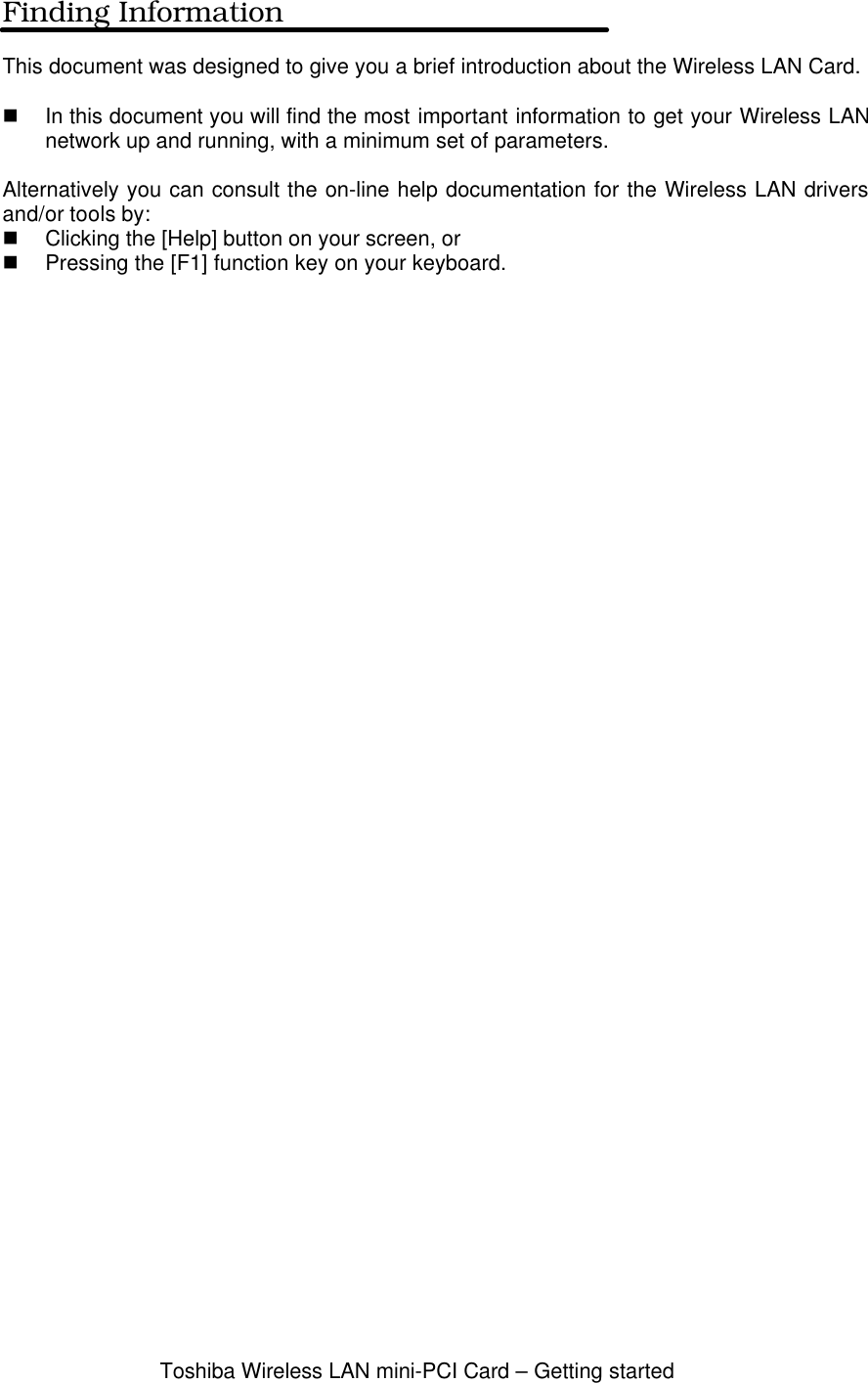 Toshiba Wireless LAN mini-PCI Card – Getting startedFinding InformationThis document was designed to give you a brief introduction about the Wireless LAN Card.n In this document you will find the most important information to get your Wireless LANnetwork up and running, with a minimum set of parameters.Alternatively you can consult the on-line help documentation for the Wireless LAN driversand/or tools by:n Clicking the [Help] button on your screen, orn Pressing the [F1] function key on your keyboard.