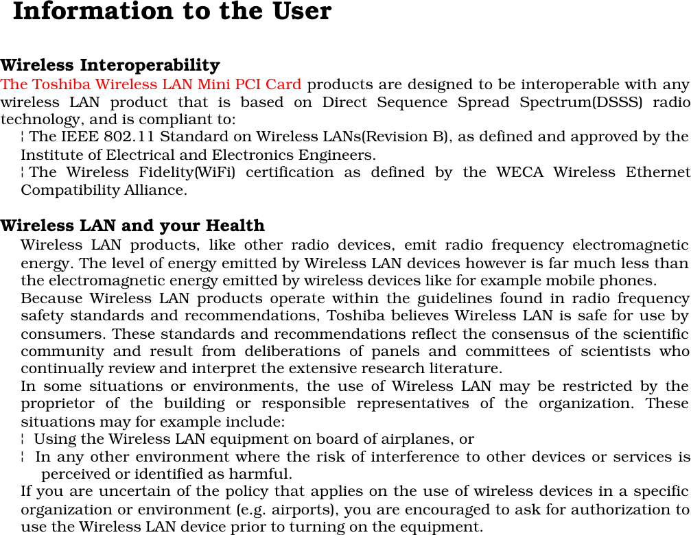    Information to the UserWireless InteroperabilityThe Toshiba Wireless LAN Mini PCI Card products are designed to be interoperable with anywireless LAN product that is based on Direct Sequence Spread Spectrum(DSSS) radiotechnology, and is compliant to:¦The IEEE 802.11 Standard on Wireless LANs(Revision B), as defined and approved by theInstitute of Electrical and Electronics Engineers.¦The Wireless Fidelity(WiFi) certification as defined by the WECA Wireless EthernetCompatibility Alliance.Wireless LAN and your HealthWireless LAN products, like other radio devices, emit radio frequency electromagneticenergy. The level of energy emitted by Wireless LAN devices however is far much less thanthe electromagnetic energy emitted by wireless devices like for example mobile phones.Because Wireless LAN products operate within the guidelines found in radio frequencysafety standards and recommendations, Toshiba believes Wireless LAN is safe for use byconsumers. These standards and recommendations reflect the consensus of the scientificcommunity and result from deliberations of panels and committees of scientists whocontinually review and interpret the extensive research literature.In some situations or environments, the use of Wireless LAN may be restricted by theproprietor of the building or responsible representatives of the organization. Thesesituations may for example include:¦ Using the Wireless LAN equipment on board of airplanes, or¦ In any other environment where the risk of interference to other devices or services isperceived or identified as harmful.If you are uncertain of the policy that applies on the use of wireless devices in a specificorganization or environment (e.g. airports), you are encouraged to ask for authorization touse the Wireless LAN device prior to turning on the equipment.
