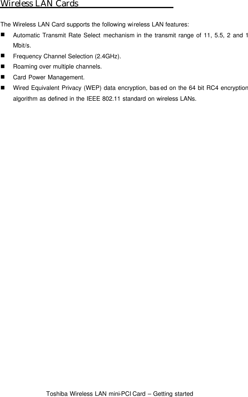  Toshiba Wireless LAN mini-PCI Card – Getting started  Wireless LAN Cards  The Wireless LAN Card supports the following wireless LAN features: n Automatic Transmit Rate Select mechanism in the transmit range of 11, 5.5, 2 and 1 Mbit/s. n Frequency Channel Selection (2.4GHz). n Roaming over multiple channels. n Card Power Management. n Wired Equivalent Privacy (WEP) data encryption, based on the 64 bit RC4 encryption algorithm as defined in the IEEE 802.11 standard on wireless LANs.  