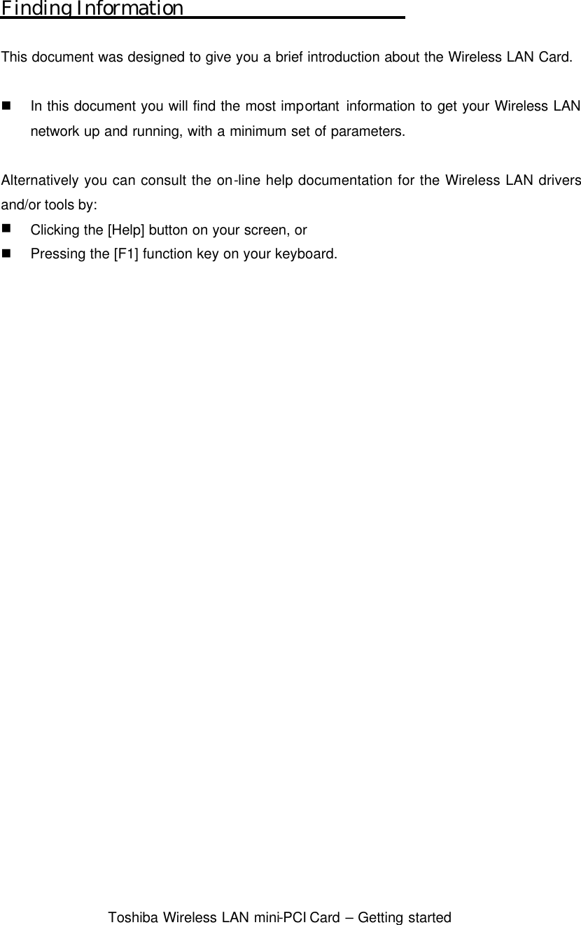  Toshiba Wireless LAN mini-PCI Card – Getting started  Finding Information  This document was designed to give you a brief introduction about the Wireless LAN Card.  n In this document you will find the most important information to get your Wireless LAN network up and running, with a minimum set of parameters.  Alternatively you can consult the on-line help documentation for the Wireless LAN drivers and/or tools by: n Clicking the [Help] button on your screen, or   n Pressing the [F1] function key on your keyboard.  