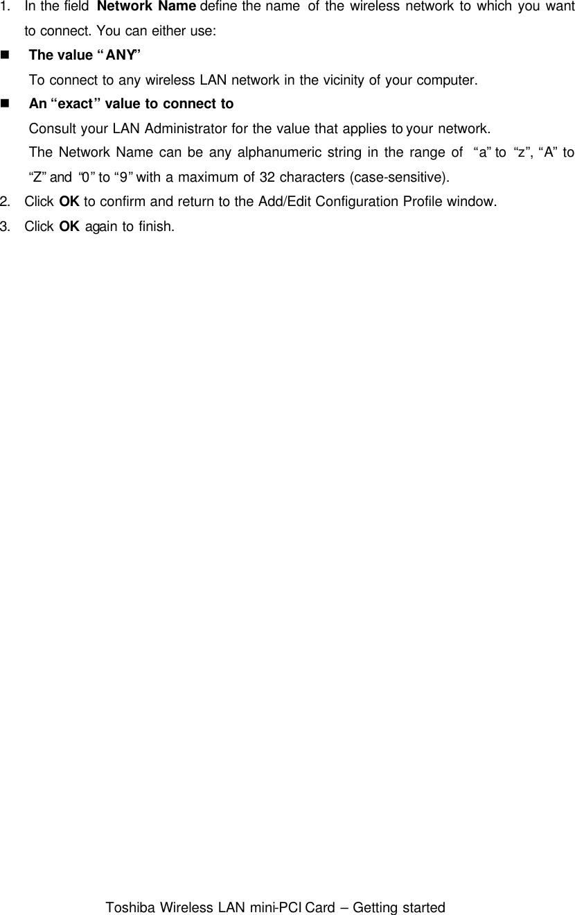  Toshiba Wireless LAN mini-PCI Card – Getting started  1. In the field  Network Name define the name  of the wireless network to which you want to connect. You can either use: n The value “ANY”  To connect to any wireless LAN network in the vicinity of your computer. n An “exact” value to connect to   Consult your LAN Administrator for the value that applies to your network. The Network Name can be any alphanumeric string in the range of  “a” to  “z”, “A” to “Z” and  “0” to “9” with a maximum of 32 characters (case-sensitive). 2. Click OK to confirm and return to the Add/Edit Configuration Profile window. 3. Click OK again to finish.  