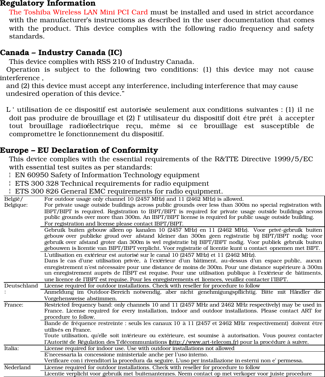 Regulatory InformationThe Toshiba Wireless LAN Mini PCI Card must be installed and used in strict accordancewith the manufacturer’s instructions as described in the user documentation that comeswith the product. This device complies with the following radio frequency and safetystandards.Canada – Industry Canada (IC) This device complies with RSS 210 of Industry Canada.   Operation is subject to the following two conditions: (1) this device may not causeinterference ,        and (2) this device must accept any interference, including interference that may cause   undesired operation of this device.”   L ‘ utilisation de ce dispositif est autorisée seulement aux conditions suivantes : (1) il nedoit pas produire de brouillage et (2) l’ utilisateur du dispositif doit étre prét  à acceptertout  brouillage  radioélectrique  reçu,  même  si  ce  brouillage  est susceptible decompromettre le fonctionnement du dispositif.Europe – EU Declaration of ConformityThis device complies with the essential requirements of the R&amp;TTE Directive 1999/5/ECwith essential test suites as per standards:¦ EN 60950 Safety of Information Technology equipment ¦ ETS 300 328 Technical requirements for radio equipment ¦ ETS 300 826 General EMC requirements for radio equipment.For outdoor usage only channel 10 (2457 MHz) and 11 (2462 MHz) is allowed.For private usage outside buildings across public grounds over less than 300m no special registration withIBPT/BIPT is required. Registration to IBPT/BIPT is required for private usage outside buildings acrosspublic grounds over more than 300m. An IBPT/BIPT license is required for public usage outside building.For registration and license please contact IBPT/BIPT.Gebruik buiten gebouw alleen op kanalen 10 (2457 MHz) en 11 (2462 MHz). Voor privé-gebruik buitengebouw over publieke groud over afstand kleiner dan 300m geen registratie bij BIPT/IBPT nodig; voorgebruik over afstand groter dan 300m is wel registratie bij BIPT/IBPT nodig. Voor publiek gebruik buitengebouwen is licentie van BIPT/IBPT verplicht. Voor registratie of licentie kunt u contact  opnemen met BIPT.België/Belgique:L’utilisation en extérieur est autorisé sur le canal 10 (2457 MHz) et 11 (2462 MHz).Dans le cas d’une utilisation privée, à l’extérieur d’un bâtiment, au-dessus d’un espace public, aucunenregistrement n’est nécessaire pour une distance de moins de 300m. Pour une distance supérieure à 300mun enregistrement auprès de I’IBPT est requise. Pour une utilisation publique à I’extérieur de bâtiments,une licence de I’IBPT est requise. Pour les enregistrements et  licences, veuillez  contacter I’IBPT.License required for outdoor installations. Check with reseller for procedure to followDeutschland:Anmeldung im Outdoor-Bereich notwendig, aber nicht genehmigungspflichtig. Bitte mit Händler dieVorgehensweise abstimmen.Restricted frequency band: only channels 10 and 11 (2457 MHz and 2462 MHz respectively) may be used inFrance. License required for every installation, indoor and outdoor installations. Please contact ART forprocedure to follow.France:Bande de fréquence restreinte : seuls les canaux 10 à 11 (2457 et 2462 MHz respectivement) doivent êtreutilisés en France.Toute utilisation, qu’elle soit intérieure ou extérieure, est soumise à autorisation. Vous pouvez contacterI’Autorité de Régulation des Télécommuniations (http://www.art-telecom.fr) pour la procédure à suivre.License required for indoor use. Use with outdoor installations not allowedItalia: E’necessaria la  concessione ministeriale anche per l’uso interno.Verificare con i rivenditori la procedura da  seguire. L’uso per installazione in esterni non e’ permessa.License required for outdoor installations. Check with reseller for procedure to followNederland Licentie verplicht voor gebruik met buitenantennes. Neem contact op met verkoper voor juiste procedure