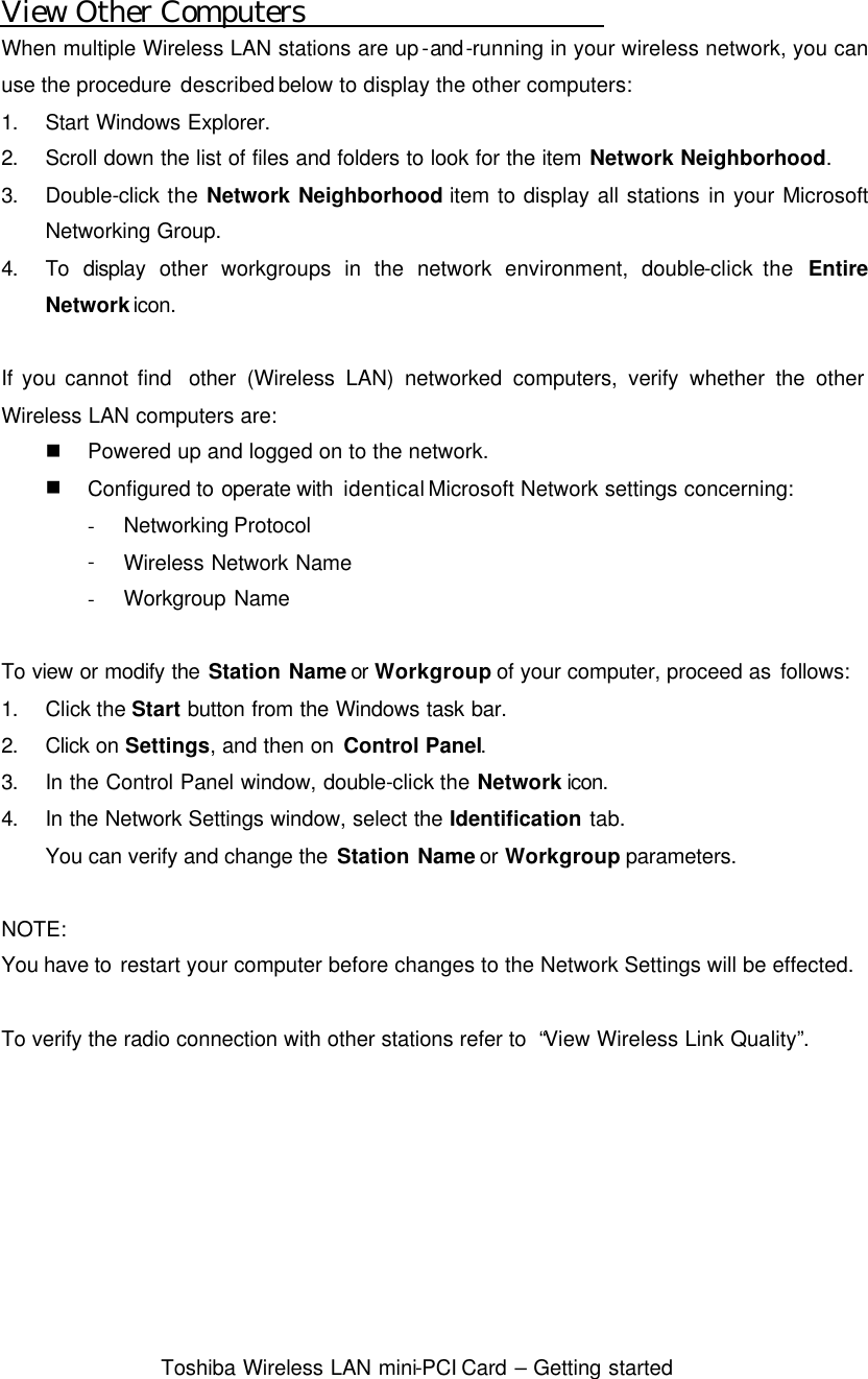  Toshiba Wireless LAN mini-PCI Card – Getting started  View Other Computers When multiple Wireless LAN stations are up-and-running in your wireless network, you can use the procedure described below to display the other computers: 1. Start Windows Explorer. 2. Scroll down the list of files and folders to look for the item Network Neighborhood. 3. Double-click the Network Neighborhood item to display all stations in your Microsoft Networking Group. 4. To display other workgroups in the network environment, double-click the  Entire Network icon.  If you cannot find  other (Wireless LAN) networked computers, verify whether the other Wireless LAN computers are: n Powered up and logged on to the network. n Configured to operate with  identical Microsoft Network settings concerning: - Networking Protocol - Wireless Network Name - Workgroup Name  To view or modify the Station Name or Workgroup of your computer, proceed as follows: 1. Click the Start button from the Windows task bar. 2. Click on Settings, and then on Control Panel. 3. In the Control Panel window, double-click the Network icon. 4. In the Network Settings window, select the Identification tab. You can verify and change the Station Name or Workgroup parameters.  NOTE: You have to restart your computer before changes to the Network Settings will be effected.  To verify the radio connection with other stations refer to  “View Wireless Link Quality”.   