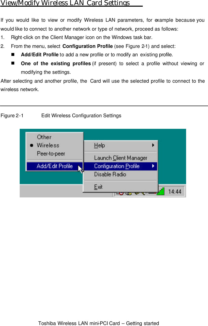  Toshiba Wireless LAN mini-PCI Card – Getting started  View/Modify Wireless LAN Card Settings  If you would like to view or modify Wireless LAN parameters, for example  because you would like to connect to another network or type of network, proceed as follows: 1. Right-click on the Client Manager icon on the Windows task bar. 2. From the menu, select Configuration Profile (see Figure 2-1) and select: n Add/Edit Profile to add a new profile or to modify an existing profile. n One of the existing profiles (if present) to select a profile without viewing or modifying the settings. After selecting and another profile, the  Card will use the selected profile to connect to the wireless network.   Figure 2-1 Edit Wireless Configuration Settings    