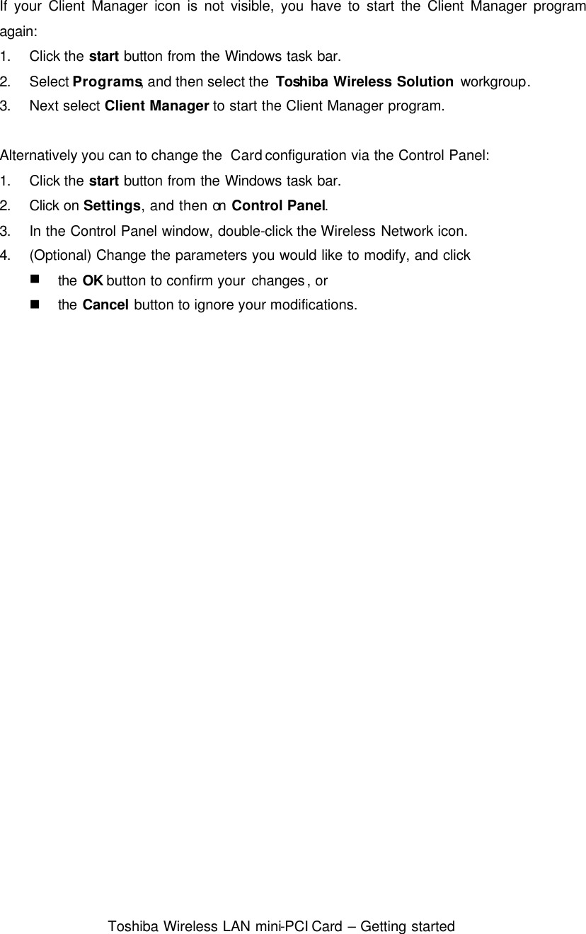  Toshiba Wireless LAN mini-PCI Card – Getting started  If your Client Manager icon is not visible, you have to start the Client Manager program again: 1. Click the start button from the Windows task bar. 2. Select Programs, and then select the  Toshiba Wireless Solution workgroup. 3. Next select Client Manager to start the Client Manager program.  Alternatively you can to change the  Card configuration via the Control Panel: 1. Click the start button from the Windows task bar. 2. Click on Settings, and then on Control Panel. 3. In the Control Panel window, double-click the Wireless Network icon. 4. (Optional) Change the parameters you would like to modify, and click n the OK button to confirm your changes, or n the Cancel button to ignore your modifications.  