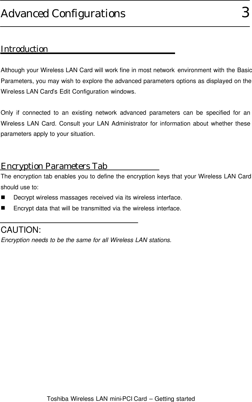  Toshiba Wireless LAN mini-PCI Card – Getting started  Advanced Configurations                      3   Introduction  Although your Wireless LAN Card will work fine in most network environment with the Basic Parameters, you may wish to explore the advanced parameters options as displayed on the Wireless LAN Card’s Edit Configuration windows.  Only if connected to an existing network advanced parameters can be specified for an Wireless LAN Card. Consult your LAN Administrator for information about whether these parameters apply to your situation.   Encryption Parameters Tab The encryption tab enables you to define the encryption keys that your Wireless LAN Card should use to: n Decrypt wireless massages received via its wireless interface. n Encrypt data that will be transmitted via the wireless interface.  CAUTION: Encryption needs to be the same for all Wireless LAN stations.   