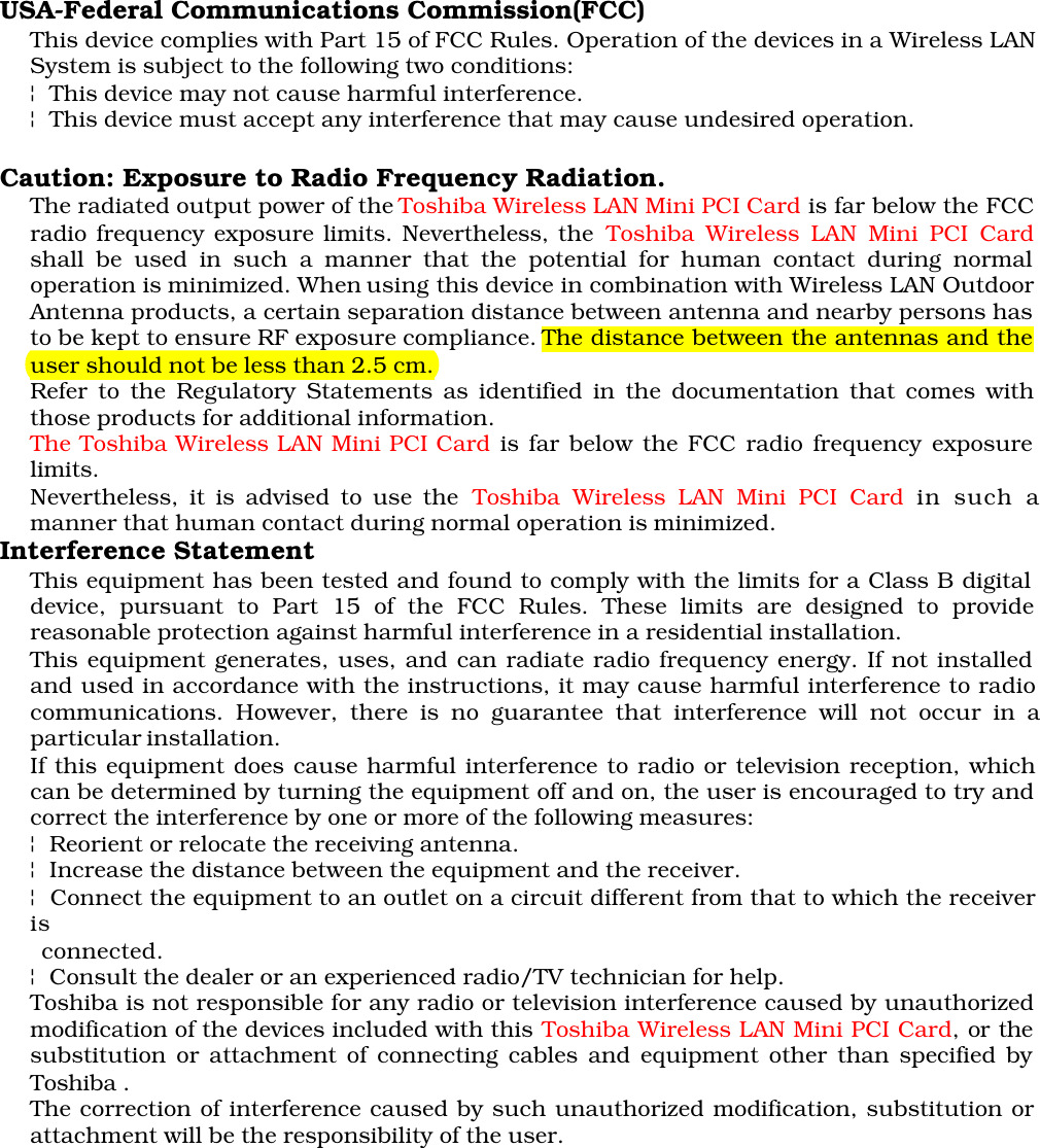 USA-Federal Communications Commission(FCC)This device complies with Part 15 of FCC Rules. Operation of the devices in a Wireless LANSystem is subject to the following two conditions:¦ This device may not cause harmful interference.¦ This device must accept any interference that may cause undesired operation.Caution: Exposure to Radio Frequency Radiation.The radiated output power of the Toshiba Wireless LAN Mini PCI Card is far below the FCCradio frequency exposure limits. Nevertheless, the Toshiba Wireless LAN Mini PCI Cardshall be used in such a manner that the potential for human contact during normaloperation is minimized. When using this device in combination with Wireless LAN OutdoorAntenna products, a certain separation distance between antenna and nearby persons hasto be kept to ensure RF exposure compliance. The distance between the antennas and theuser should not be less than 2.5 cm.Refer to the Regulatory Statements as identified in the documentation that comes withthose products for additional information.The Toshiba Wireless LAN Mini PCI Card is far below the FCC radio frequency exposurelimits.Nevertheless, it is advised to use the Toshiba Wireless LAN Mini PCI Card in such amanner that human contact during normal operation is minimized.Interference StatementThis equipment has been tested and found to comply with the limits for a Class B digitaldevice, pursuant to Part 15 of the FCC Rules. These limits are designed to providereasonable protection against harmful interference in a residential installation.This equipment generates, uses, and can radiate radio frequency energy. If not installedand used in accordance with the instructions, it may cause harmful interference to radiocommunications. However, there is no guarantee that interference will not occur in aparticular installation.If this equipment does cause harmful interference to radio or television reception, whichcan be determined by turning the equipment off and on, the user is encouraged to try andcorrect the interference by one or more of the following measures:¦ Reorient or relocate the receiving antenna.¦ Increase the distance between the equipment and the receiver.¦ Connect the equipment to an outlet on a circuit different from that to which the receiveris      connected. ¦ Consult the dealer or an experienced radio/TV technician for help.Toshiba is not responsible for any radio or television interference caused by unauthorizedmodification of the devices included with this Toshiba Wireless LAN Mini PCI Card, or thesubstitution or attachment of connecting cables and equipment other than specified byToshiba .The correction of interference caused by such unauthorized modification, substitution orattachment will be the responsibility of the user.