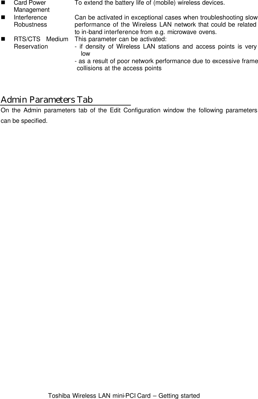  Toshiba Wireless LAN mini-PCI Card – Getting started   n Card Power   Management To extend the battery life of (mobile) wireless devices. n Interference Robustness Can be activated in exceptional cases when troubleshooting slow performance of the Wireless LAN network that could be related to in-band  interference from e.g. microwave ovens. n RTS/CTS Medium Reservation This parameter can be activated: - if density of Wireless LAN stations and access points is very low - as a result of poor network performance due to excessive frame  collisions at the access points   Admin Parameters Tab On the Admin parameters tab of the Edit Configuration window the following parameters can be specified.  