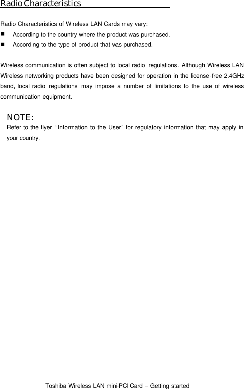  Toshiba Wireless LAN mini-PCI Card – Getting started  Radio Characteristics  Radio Characteristics of Wireless LAN Cards may vary: n According to the country where the product was purchased. n According to the type of product that was purchased.  Wireless communication is often subject to local radio  regulations. Although Wireless LAN Wireless networking products have been designed for operation in the license-free 2.4GHz band, local radio  regulations may impose a number of limitations to the use of wireless communication equipment.    NOTE: Refer to the flyer  “Information to the User” for regulatory information that may apply in your country.   