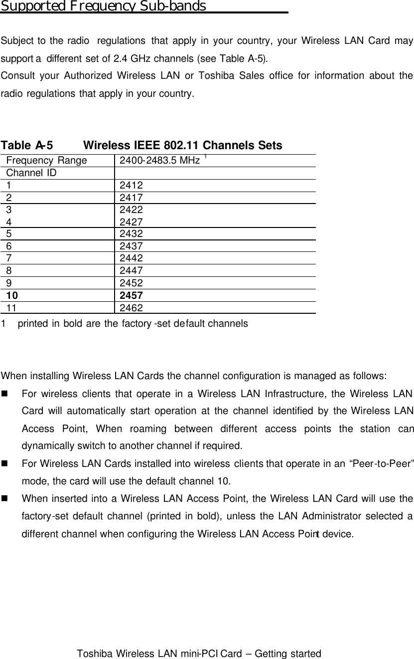  Toshiba Wireless LAN mini-PCI Card – Getting started  Supported Frequency Sub-bands  Subject to the radio  regulations that apply in your country, your Wireless LAN Card may support a  different set of 2.4 GHz channels (see Table A-5). Consult your Authorized Wireless LAN or Toshiba Sales office for information about the radio regulations that apply in your country.   Table A-5 Wireless IEEE 802.11 Channels Sets Frequency Range 2400-2483.5  MHz 1 Channel ID   1 2412 2 2417 3 2422 4 2427 5 2432 6 2437 7 2442 8 2447 9 2452 10 2457 11 2462 1   printed in bold are the factory -set default channels   When installing Wireless LAN Cards the channel configuration is managed as follows: n For wireless clients that operate in a Wireless LAN Infrastructure, the Wireless LAN Card will automatically start operation at the channel identified by the  Wireless LAN Access Point, When roaming between different access points the station can dynamically switch to another channel if required. n For Wireless LAN Cards installed into wireless clients that operate in an “Peer-to-Peer” mode, the card will use the default channel 10. n When inserted into a Wireless LAN Access Point, the Wireless LAN Card will use the factory-set default channel (printed in bold), unless the LAN Administrator selected a different channel when configuring the Wireless LAN Access Point device.      
