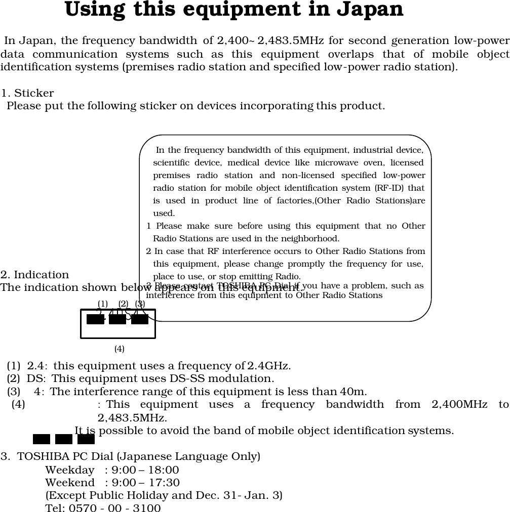          Using this equipment in Japan In Japan, the frequency bandwidth of 2,400~2,483.5MHz for second generation low-powerdata communication systems such as this equipment overlaps that of mobile objectidentification systems (premises radio station and specified low-power radio station).1. Sticker  Please put the following sticker on devices incorporating this product.2. IndicationThe indication shown below appears on this equipment.  (1)  2.4:this equipment uses a frequency of 2.4GHz.  (2)  DS:This equipment uses DS-SS modulation.  (3)    4:The interference range of this equipment is less than 40m.(4) :This equipment uses a frequency bandwidth from 2,400MHz to2,483.5MHz.                  It is possible to avoid the band of mobile object identification systems.3.  TOSHIBA PC Dial (Japanese Language Only)Weekday   : 9:00 – 18:00Weekend   : 9:00 – 17:30(Except Public Holiday and Dec. 31- Jan. 3)Tel: 0570 - 00 - 3100 (1) (2) (3)(4)   In the frequency bandwidth of this equipment, industrial device,scientific device, medical device like microwave oven, licensedpremises radio station and non-licensed specified low-powerradio station for mobile object identification system (RF-ID) thatis used in product line of factories,(Other Radio Stations)areused.1 Please make sure before using this equipment that no OtherRadio Stations are used in the neighborhood.2 In case that RF interference occurs to Other Radio Stations fromthis equipment, please change promptly the frequency for use,place to use, or stop emitting Radio.3 Please contact TOSHIBA PC Dial if you have a problem, such asinterference from this equipment to Other Radio Stations