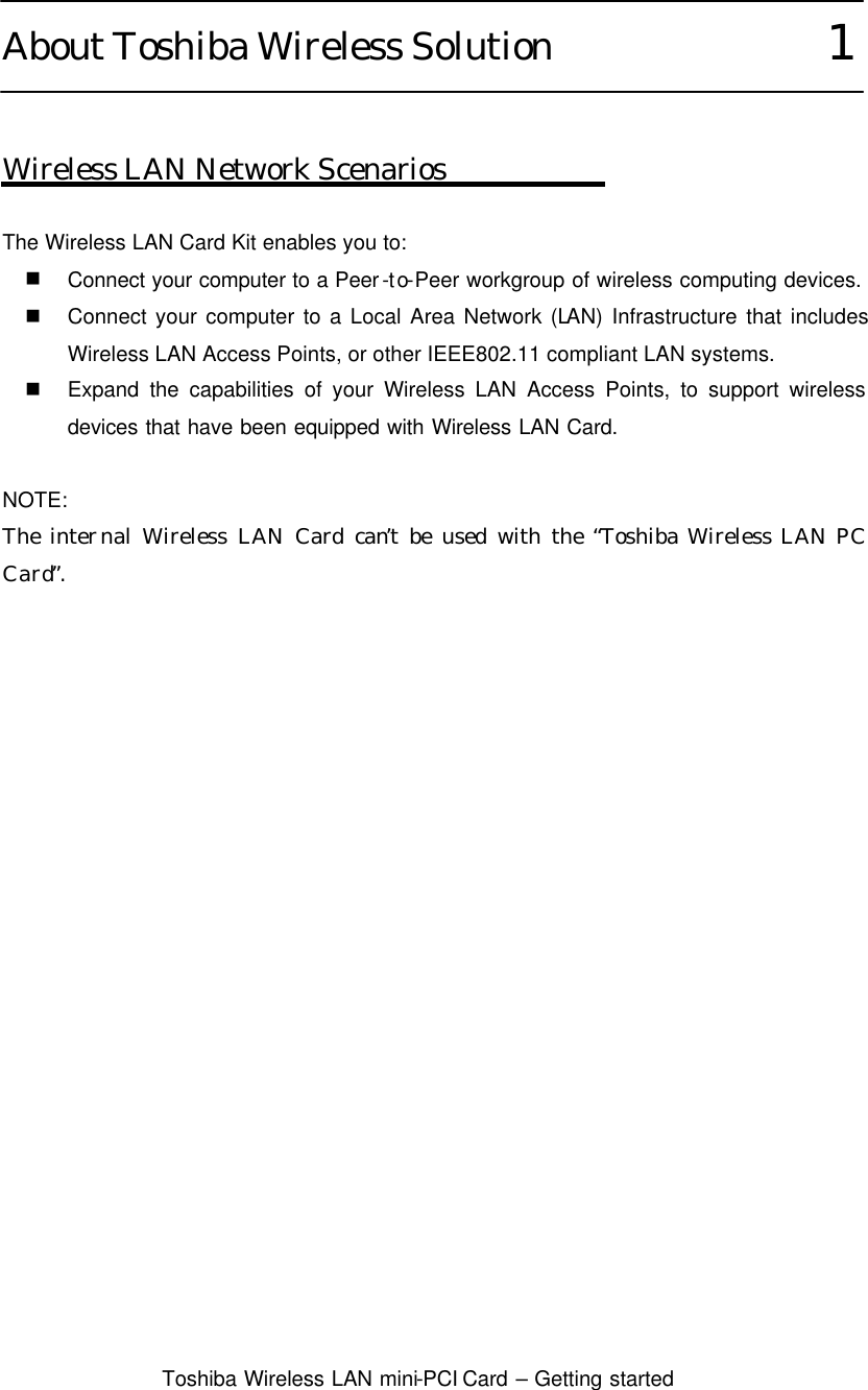  Toshiba Wireless LAN mini-PCI Card – Getting started  About Toshiba Wireless Solution               1   Wireless LAN Network Scenarios  The Wireless LAN Card Kit enables you to: n Connect your computer to a Peer-to-Peer workgroup of wireless computing devices. n Connect your computer to a Local Area Network (LAN) Infrastructure that includes Wireless LAN Access Points, or other IEEE802.11 compliant LAN systems. n Expand the capabilities of your Wireless LAN Access Points, to support wireless devices that have been equipped with Wireless LAN Card.  NOTE: The internal Wireless LAN Card can’t be used with the “Toshiba Wireless LAN PC Card”.      