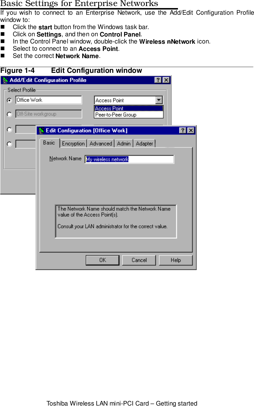 Toshiba Wireless LAN mini-PCI Card – Getting startedBasic Settings for Enterprise NetworksIf you wish to connect to an Enterprise Network, use the Add/Edit Configuration Profilewindow to:! Click the start button from the Windows task bar.! Click on Settings, and then on Control Panel.!  In the Control Panel window, double-click the Wireless nNetwork icon.!  Select to connect to an Access Point.!  Set the correct Network Name.Figure 1-4 Edit Configuration window