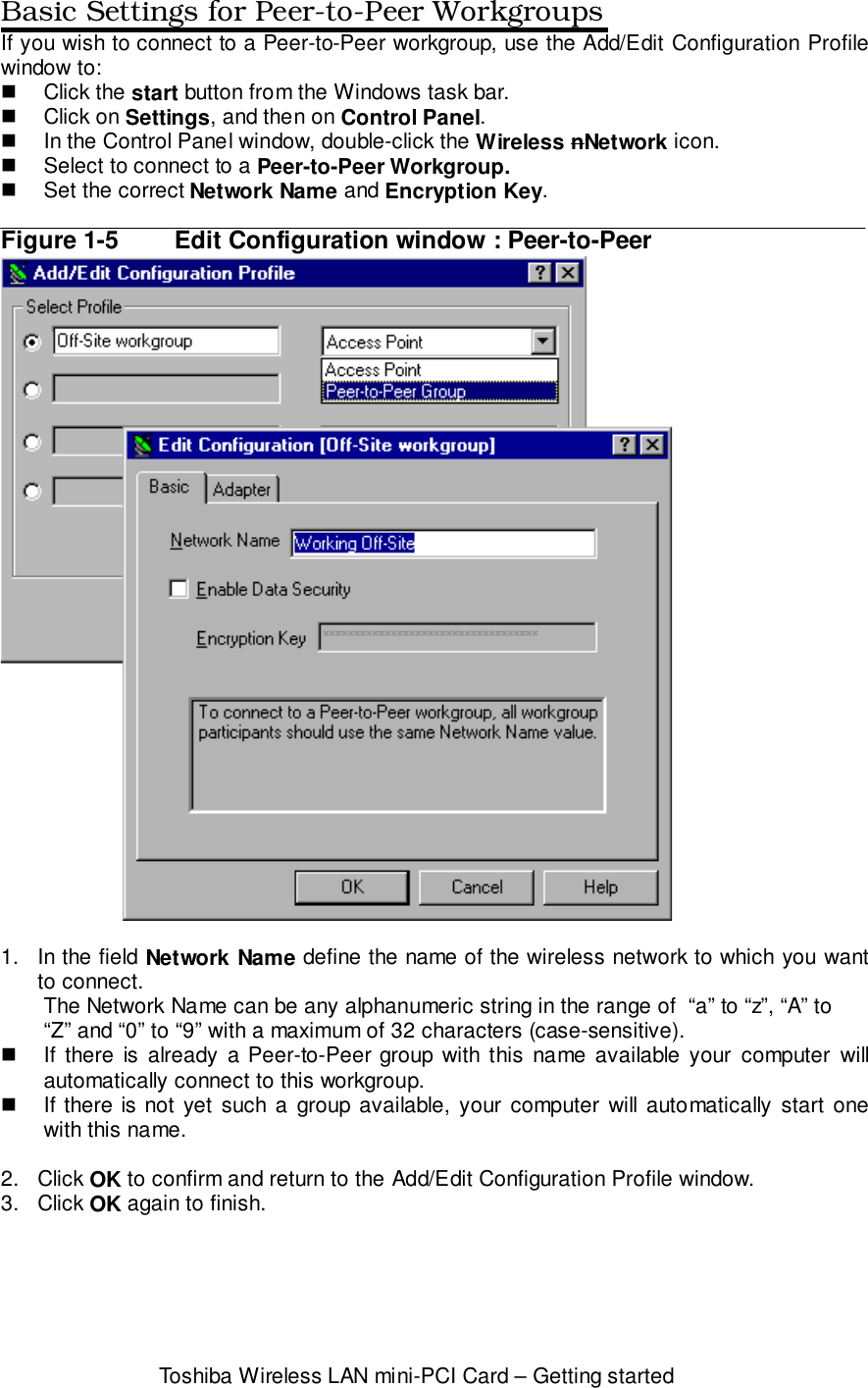 Toshiba Wireless LAN mini-PCI Card – Getting startedBasic Settings for Peer-to-Peer WorkgroupsIf you wish to connect to a Peer-to-Peer workgroup, use the Add/Edit Configuration Profilewindow to:! Click the start button from the Windows task bar.! Click on Settings, and then on Control Panel.!  In the Control Panel window, double-click the Wireless nNetwork icon.!  Select to connect to a Peer-to-Peer Workgroup.!  Set the correct Network Name and Encryption Key.Figure 1-5 Edit Configuration window : Peer-to-Peer1.  In the field Network Name define the name of the wireless network to which you wantto connect.The Network Name can be any alphanumeric string in the range of  “a” to “z”, “A” to“Z” and “0” to “9” with a maximum of 32 characters (case-sensitive).!  If there is already a Peer-to-Peer group with this name available your computer willautomatically connect to this workgroup.!  If there is not yet such a group available, your computer will automatically start onewith this name.2. Click OK to confirm and return to the Add/Edit Configuration Profile window.3. Click OK again to finish.