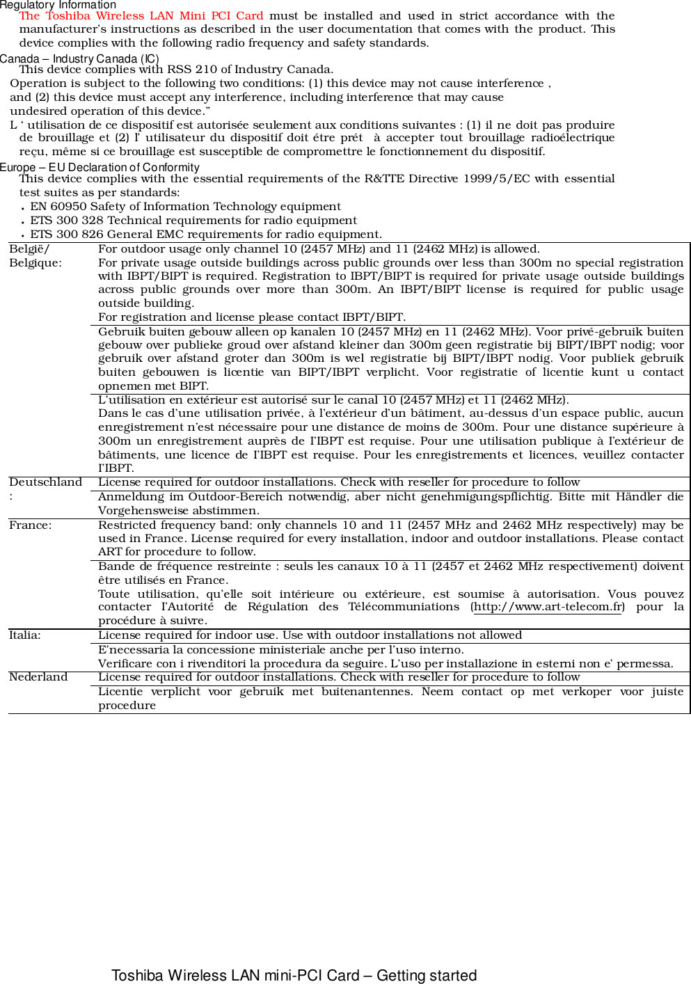 Toshiba Wireless LAN mini-PCI Card – Getting startedRegulatory InformationThe Toshiba Wireless LAN Mini PCI Card must be installed and used in strict accordance with themanufacturer’s instructions as described in the user documentation that comes with the product. Thisdevice complies with the following radio frequency and safety standards.Canada – Industry Canada (IC)  This device complies with RSS 210 of Industry Canada.   Operation is subject to the following two conditions: (1) this device may not cause interference ,        and (2) this device must accept any interference, including interference that may cause   undesired operation of this device.”   L ‘ utilisation de ce dispositif est autorisée seulement aux conditions suivantes : (1) il ne doit pas produirede brouillage et (2) l’ utilisateur du dispositif doit étre prét  à accepter tout brouillage radioélectriquereçu, même si ce brouillage est susceptible de compromettre le fonctionnement du dispositif.Europe – EU Declaration of ConformityThis device complies with the essential requirements of the R&amp;TTE Directive 1999/5/EC with essentialtest suites as per standards:• EN 60950 Safety of Information Technology equipment • ETS 300 328 Technical requirements for radio equipment • ETS 300 826 General EMC requirements for radio equipment.For outdoor usage only channel 10 (2457 MHz) and 11 (2462 MHz) is allowed.For private usage outside buildings across public grounds over less than 300m no special registrationwith IBPT/BIPT is required. Registration to IBPT/BIPT is required for private usage outside buildingsacross public grounds over more than 300m. An IBPT/BIPT license is required for public usageoutside building.For registration and license please contact IBPT/BIPT.Gebruik buiten gebouw alleen op kanalen 10 (2457 MHz) en 11 (2462 MHz). Voor privé-gebruik buitengebouw over publieke groud over afstand kleiner dan 300m geen registratie bij BIPT/IBPT nodig; voorgebruik over afstand groter dan 300m is wel registratie bij BIPT/IBPT nodig. Voor publiek gebruikbuiten gebouwen is licentie van BIPT/IBPT verplicht. Voor registratie of licentie kunt u contactopnemen met BIPT.België/Belgique:L’utilisation en extérieur est autorisé sur le canal 10 (2457 MHz) et 11 (2462 MHz).Dans le cas d’une utilisation privée, à l’extérieur d’un bâtiment, au-dessus d’un espace public, aucunenregistrement n’est nécessaire pour une distance de moins de 300m. Pour une distance supérieure à300m un enregistrement auprès de I’IBPT est requise. Pour une utilisation publique à I’extérieur debâtiments, une licence de I’IBPT est requise. Pour les enregistrements et licences, veuillez contacterI’IBPT.License required for outdoor installations. Check with reseller for procedure to followDeutschland:Anmeldung im Outdoor-Bereich notwendig, aber nicht genehmigungspflichtig. Bitte mit Händler dieVorgehensweise abstimmen.Restricted frequency band: only channels 10 and 11 (2457 MHz and 2462 MHz respectively) may beused in France. License required for every installation, indoor and outdoor installations. Please contactART for procedure to follow.France:Bande de fréquence restreinte : seuls les canaux 10 à 11 (2457 et 2462 MHz respectivement) doiventêtre utilisés en France.Toute utilisation, qu’elle soit intérieure ou extérieure, est soumise à autorisation. Vous pouvezcontacter I’Autorité de Régulation des Télécommuniations (http://www.art-telecom.fr) pour laprocédure à suivre.License required for indoor use. Use with outdoor installations not allowedItalia:E’necessaria la concessione ministeriale anche per l’uso interno.Verificare con i rivenditori la procedura da seguire. L’uso per installazione in esterni non e’ permessa.License required for outdoor installations. Check with reseller for procedure to followNederlandLicentie verplicht voor gebruik met buitenantennes. Neem contact op met verkoper voor juisteprocedure