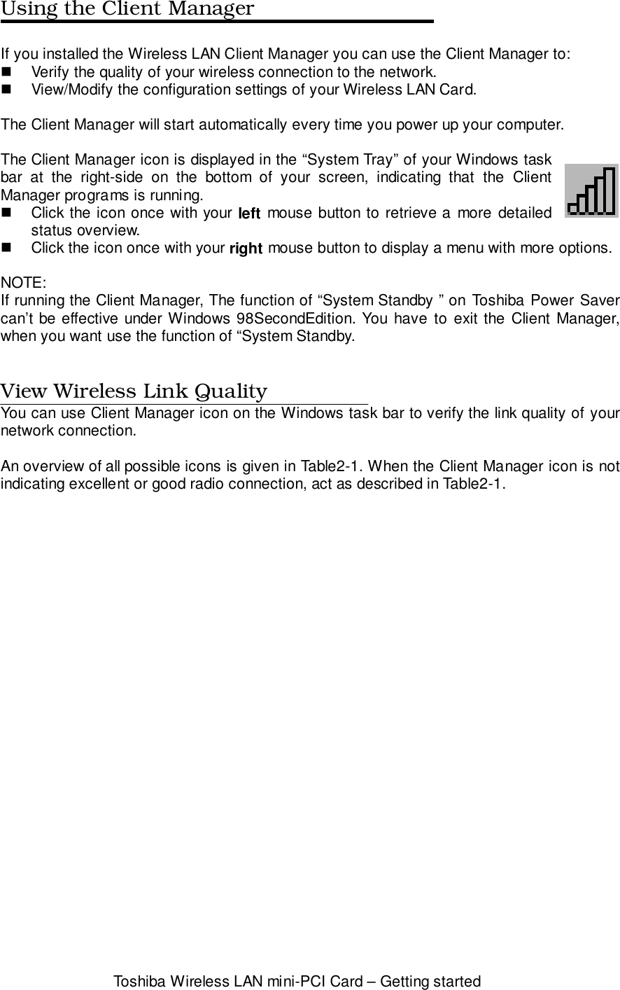 Toshiba Wireless LAN mini-PCI Card – Getting startedUsing the Client ManagerIf you installed the Wireless LAN Client Manager you can use the Client Manager to:!  Verify the quality of your wireless connection to the network.!  View/Modify the configuration settings of your Wireless LAN Card.The Client Manager will start automatically every time you power up your computer.The Client Manager icon is displayed in the “System Tray” of your Windows taskbar at the right-side on the bottom of your screen, indicating that the ClientManager programs is running.!  Click the icon once with your left mouse button to retrieve a more detailedstatus overview.!  Click the icon once with your right mouse button to display a menu with more options.NOTE:If running the Client Manager, The function of “System Standby ” on Toshiba Power Savercan’t be effective under Windows 98SecondEdition. You have to exit the Client Manager,when you want use the function of “System Standby.View Wireless Link QualityYou can use Client Manager icon on the Windows task bar to verify the link quality of yournetwork connection.An overview of all possible icons is given in Table2-1. When the Client Manager icon is notindicating excellent or good radio connection, act as described in Table2-1.