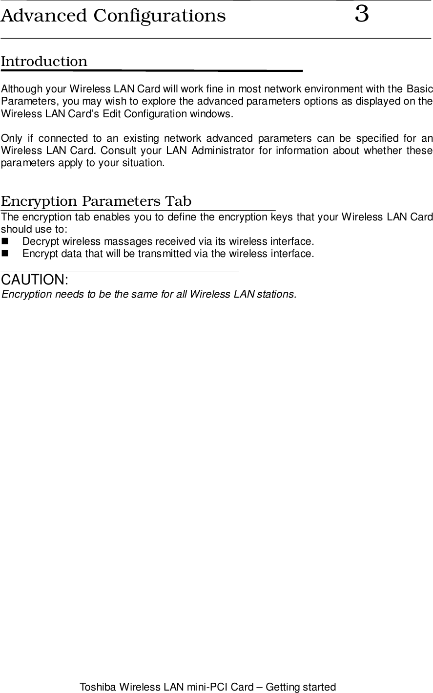 Toshiba Wireless LAN mini-PCI Card – Getting startedAdvanced Configurations                      3IntroductionAlthough your Wireless LAN Card will work fine in most network environment with the BasicParameters, you may wish to explore the advanced parameters options as displayed on theWireless LAN Card’s Edit Configuration windows.Only if connected to an existing network advanced parameters can be specified for anWireless LAN Card. Consult your LAN Administrator for information about whether theseparameters apply to your situation.Encryption Parameters TabThe encryption tab enables you to define the encryption keys that your Wireless LAN Cardshould use to:!  Decrypt wireless massages received via its wireless interface.!  Encrypt data that will be transmitted via the wireless interface.CAUTION:Encryption needs to be the same for all Wireless LAN stations.