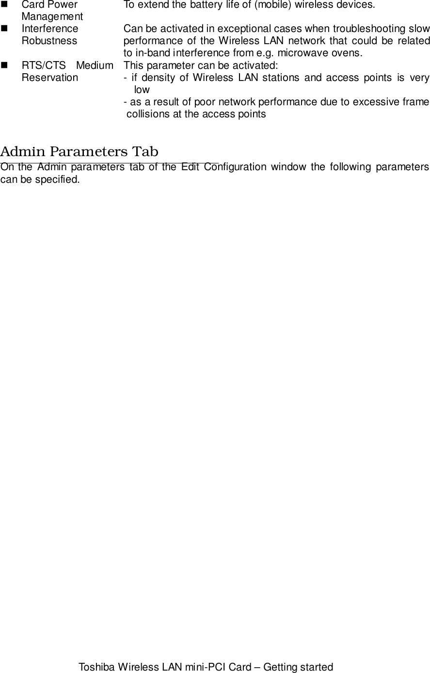 Toshiba Wireless LAN mini-PCI Card – Getting started! Card PowerManagement To extend the battery life of (mobile) wireless devices.! InterferenceRobustness Can be activated in exceptional cases when troubleshooting slowperformance of the Wireless LAN network that could be relatedto in-band interference from e.g. microwave ovens.! RTS/CTS MediumReservation This parameter can be activated:- if density of Wireless LAN stations and access points is verylow- as a result of poor network performance due to excessive frame collisions at the access pointsAdmin Parameters TabOn the Admin parameters tab of the Edit Configuration window the following parameterscan be specified.