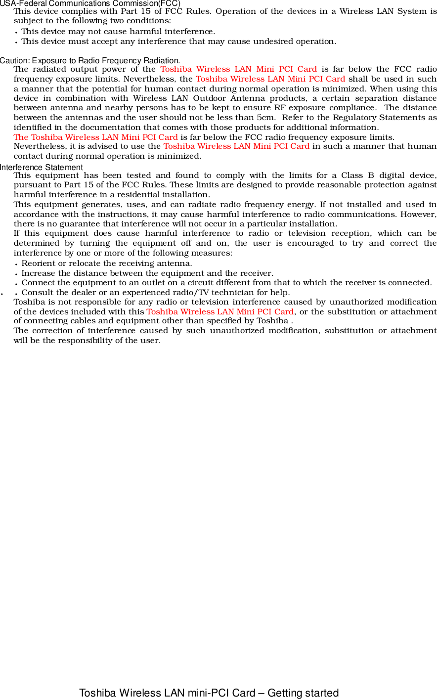 Toshiba Wireless LAN mini-PCI Card – Getting startedUSA-Federal Communications Commission(FCC)This device complies with Part 15 of FCC Rules. Operation of the devices in a Wireless LAN System issubject to the following two conditions:• This device may not cause harmful interference.• This device must accept any interference that may cause undesired operation.Caution: Exposure to Radio Frequency Radiation.The radiated output power of the Toshiba Wireless LAN Mini PCI Card is far below the FCC radiofrequency exposure limits. Nevertheless, the Toshiba Wireless LAN Mini PCI Card shall be used in sucha manner that the potential for human contact during normal operation is minimized. When using thisdevice in combination with Wireless LAN Outdoor Antenna products, a certain separation distancebetween antenna and nearby persons has to be kept to ensure RF exposure compliance.  The distancebetween the antennas and the user should not be less than 5cm.  Refer to the Regulatory Statements asidentified in the documentation that comes with those products for additional information.The Toshiba Wireless LAN Mini PCI Card is far below the FCC radio frequency exposure limits.Nevertheless, it is advised to use the Toshiba Wireless LAN Mini PCI Card in such a manner that humancontact during normal operation is minimized.Interference StatementThis equipment has been tested and found to comply with the limits for a Class B digital device,pursuant to Part 15 of the FCC Rules. These limits are designed to provide reasonable protection againstharmful interference in a residential installation.This equipment generates, uses, and can radiate radio frequency energy. If not installed and used inaccordance with the instructions, it may cause harmful interference to radio communications. However,there is no guarantee that interference will not occur in a particular installation.If this equipment does cause harmful interference to radio or television reception, which can bedetermined by turning the equipment off and on, the user is encouraged to try and correct theinterference by one or more of the following measures:• Reorient or relocate the receiving antenna.• Increase the distance between the equipment and the receiver.• Connect the equipment to an outlet on a circuit different from that to which the receiver is connected.•• Consult the dealer or an experienced radio/TV technician for help.Toshiba is not responsible for any radio or television interference caused by unauthorized modificationof the devices included with this Toshiba Wireless LAN Mini PCI Card, or the substitution or attachmentof connecting cables and equipment other than specified by Toshiba .The correction of interference caused by such unauthorized modification, substitution or attachmentwill be the responsibility of the user.