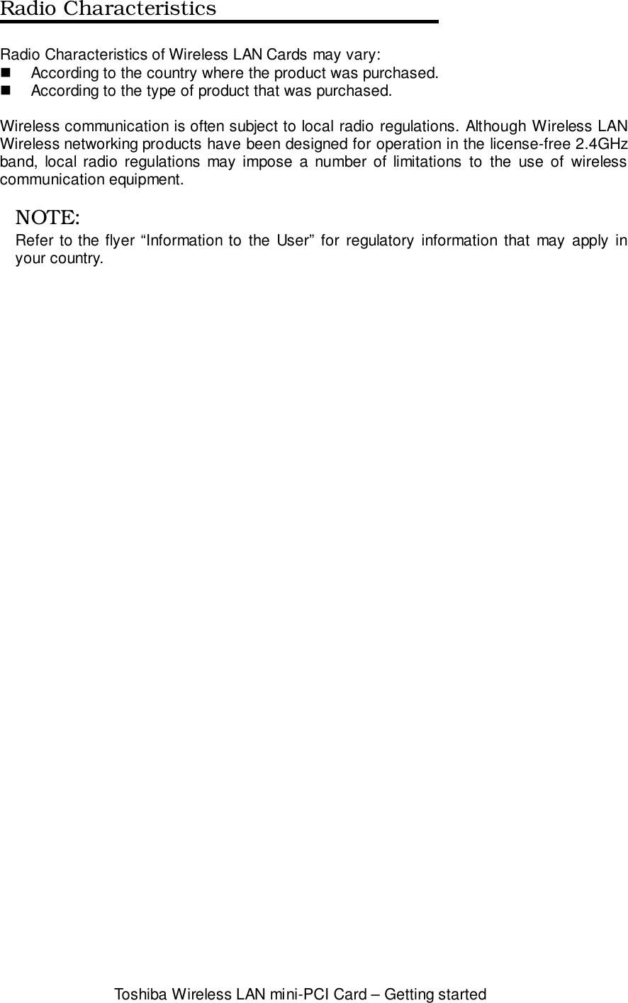 Toshiba Wireless LAN mini-PCI Card – Getting startedRadio CharacteristicsRadio Characteristics of Wireless LAN Cards may vary:!  According to the country where the product was purchased.!  According to the type of product that was purchased.Wireless communication is often subject to local radio regulations. Although Wireless LANWireless networking products have been designed for operation in the license-free 2.4GHzband, local radio regulations may impose a number of limitations to the use of wirelesscommunication equipment.NOTE:Refer to the flyer “Information to the User” for regulatory information that may apply inyour country.