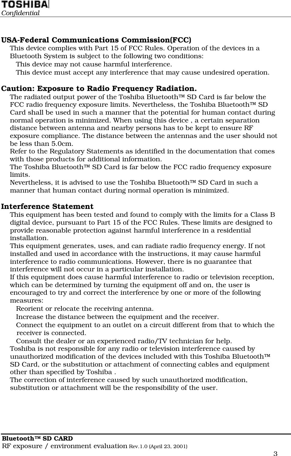                                                                                                  ConfidentialBluetooth™ SD CARDRF exposure / environment evaluation Rev.1.0 (April 23, 2001)      3USA-Federal Communications Commission(FCC)This device complies with Part 15 of FCC Rules. Operation of the devices in aBluetooth System is subject to the following two conditions: This device may not cause harmful interference. This device must accept any interference that may cause undesired operation.Caution: Exposure to Radio Frequency Radiation.The radiated output power of the Toshiba Bluetooth™ SD Card is far below theFCC radio frequency exposure limits. Nevertheless, the Toshiba Bluetooth™ SDCard shall be used in such a manner that the potential for human contact duringnormal operation is minimized. When using this device , a certain separationdistance between antenna and nearby persons has to be kept to ensure RFexposure compliance. The distance between the antennas and the user should notbe less than 5.0cm.Refer to the Regulatory Statements as identified in the documentation that comeswith those products for additional information.The Toshiba Bluetooth™ SD Card is far below the FCC radio frequency exposurelimits.Nevertheless, it is advised to use the Toshiba Bluetooth™ SD Card in such amanner that human contact during normal operation is minimized.Interference StatementThis equipment has been tested and found to comply with the limits for a Class Bdigital device, pursuant to Part 15 of the FCC Rules. These limits are designed toprovide reasonable protection against harmful interference in a residentialinstallation.This equipment generates, uses, and can radiate radio frequency energy. If notinstalled and used in accordance with the instructions, it may cause harmfulinterference to radio communications. However, there is no guarantee thatinterference will not occur in a particular installation.If this equipment does cause harmful interference to radio or television reception,which can be determined by turning the equipment off and on, the user isencouraged to try and correct the interference by one or more of the followingmeasures: Reorient or relocate the receiving antenna. Increase the distance between the equipment and the receiver. Connect the equipment to an outlet on a circuit different from that to which thereceiver is connected. Consult the dealer or an experienced radio/TV technician for help.Toshiba is not responsible for any radio or television interference caused byunauthorized modification of the devices included with this Toshiba Bluetooth™SD Card, or the substitution or attachment of connecting cables and equipmentother than specified by Toshiba .The correction of interference caused by such unauthorized modification,substitution or attachment will be the responsibility of the user.