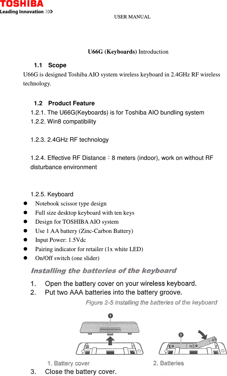 USER MANUAL      U66G (Keyboards) Introduction 1.1  Scope U66G is designed Toshiba AIO system wireless keyboard in 2.4GHz RF wireless technology.  1.2  Product Feature 1.2.1. The U66G(Keyboards) is for Toshiba AIO bundling system   1.2.2. Win8 compatibility  1.2.3. 2.4GHz RF technology    1.2.4. Effective RF Distance：8 meters (indoor), work on without RF disturbance environment   1.2.5. Keyboard  Notebook scissor type design  Full size desktop keyboard with ten keys  Design for TOSHIBA AIO system  Use 1 AA battery (Zinc-Carbon Battery)  Input Power: 1.5Vdc  Pairing indicator for retailer (1x white LED)  On/Off switch (one slider)  