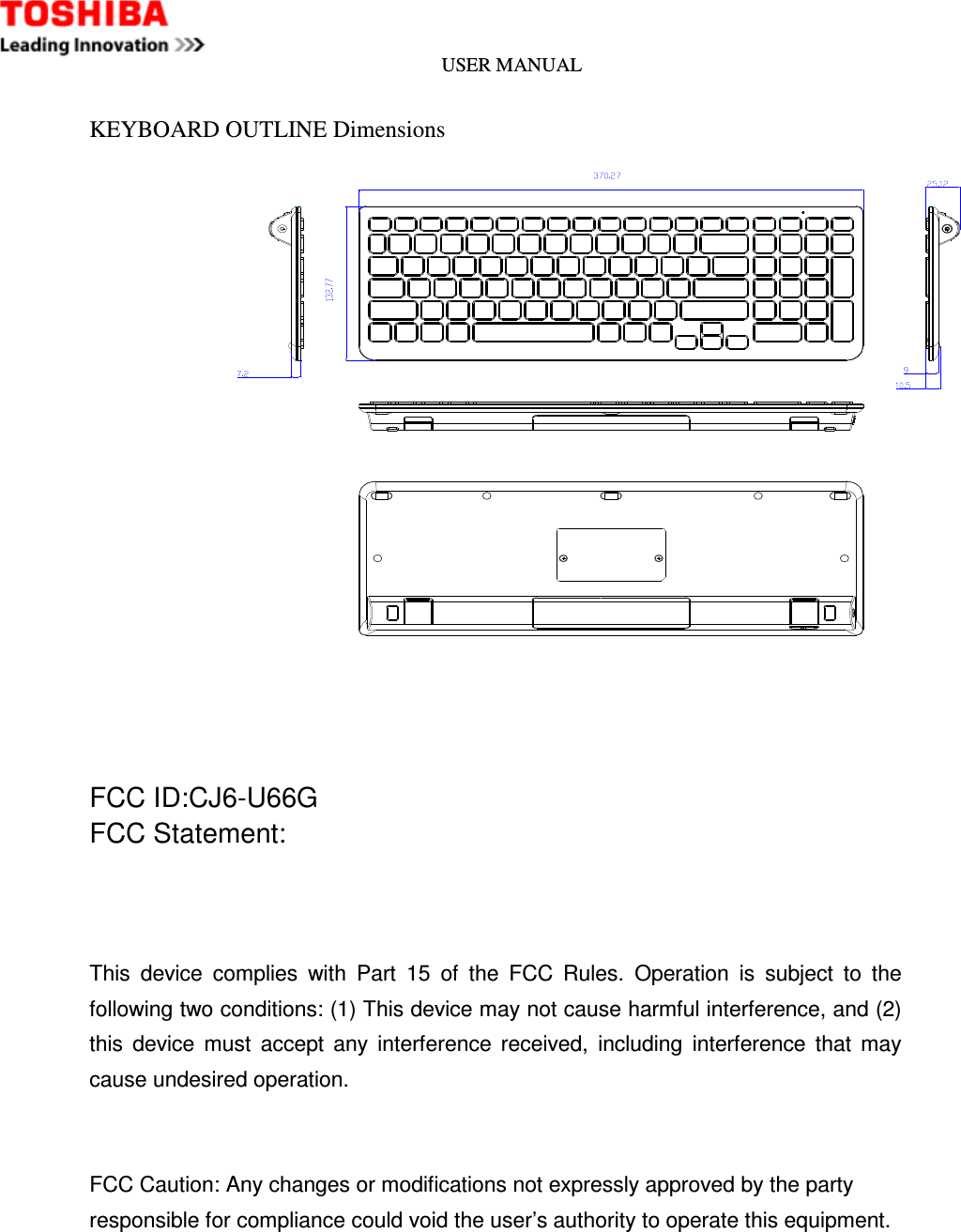 USER MANUAL    KEYBOARD OUTLINE Dimensions     FCC ID:CJ6-U66G FCC Statement:    This  device  complies  with  Part  15  of  the  FCC  Rules.  Operation  is  subject  to  the following two conditions: (1) This device may not cause harmful interference, and (2) this  device  must  accept  any  interference  received,  including  interference  that  may cause undesired operation.   FCC Caution: Any changes or modifications not expressly approved by the party   responsible for compliance could void the user’s authority to operate this equipment.    